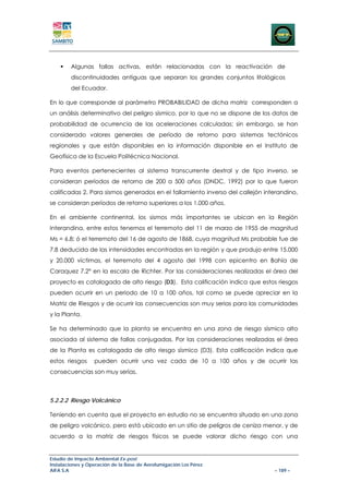Algunas fallas activas, están relacionadas con la reactivación de
        discontinuidades antiguas que separan los grandes conjuntos litológicos
        del Ecuador.

En lo que corresponde al parámetro PROBABILIDAD de dicha matriz corresponden a
un análisis determinativo del peligro sísmico, por lo que no se dispone de los datos de
probabilidad de ocurrencia de las aceleraciones calculadas; sin embargo, se han
considerado valores generales de período de retorno para sistemas tectónicos
regionales y que están disponibles en la información disponible en el Instituto de
Geofísica de la Escuela Politécnica Nacional.

Para eventos pertenecientes al sistema transcurrente dextral y de tipo inverso, se
consideran períodos de retorno de 200 a 500 años (DNDC, 1992) por lo que fueron
calificadas 2. Para sismos generados en el fallamiento inverso del callejón interandino,
se consideran períodos de retorno superiores a los 1.000 años.

En el ambiente continental, los sismos más importantes se ubican en la Región
Interandina, entre estos tenemos el terremoto del 11 de marzo de 1955 de magnitud
Ms = 6.8; ó el terremoto del 16 de agosto de 1868, cuya magnitud Ms probable fue de
7.8 deducida de las intensidades encontradas en la región y que produjo entre 15.000
y 20.000 víctimas, el terremoto del 4 agosto del 1998 con epicentro en Bahía de
Caraquez 7.2° en la escala de Richter. Por las consideraciones realizadas el área del
proyecto es catalogada de alto riesgo (D3). Esta calificación indica que estos riesgos
pueden ocurrir en un periodo de 10 a 100 años, tal como se puede apreciar en la
Matriz de Riesgos y de ocurrir las consecuencias son muy serias para las comunidades
y la Planta.

Se ha determinado que la planta se encuentra en una zona de riesgo sísmico alto
asociada al sistema de fallas conjugadas. Por las consideraciones realizadas el área
de la Planta es catalogada de alto riesgo sísmico (D3). Esta calificación indica que
estos riesgos     pueden ocurrir una vez cada de 10 a 100 años y de ocurrir las
consecuencias son muy serias.



5.2.2.2 Riesgo Volcánico

Teniendo en cuenta que el proyecto en estudio no se encuentra situado en una zona
de peligro volcánico, pero está ubicado en un sitio de peligros de ceniza menor, y de
acuerdo a la matriz de riesgos físicos se puede valorar dicho riesgo con una


Estudio de Impacto Ambiental Ex-post
Instalaciones y Operación de la Base de Aerofumigación Los Pérez
AIFA S.A                                                                       – 189 –
 