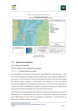 Figura 5-7. Áreas propensas a Inundaciones




                                           Fuente: INFOPLAN
                                        Elaborado: Ecosambito




5.2.3   Riesgos Físicos Endógenos

5.2.3.1 Riesgo de Seguridad

5.2.3.1.1 Identificación y Evaluación de Riesgos

5.2.3.1.1.1   Consideraciones Generales

Las actividades de operación de la base de aerofumigación, serán llevadas a cabo
por medio de grupos de trabajo técnico- profesionales, con suficiente experiencia y
solvencia, lo cual constituye un factor positivo para minimizar la ocurrencia de riesgos
de carácter físicos, sociales y ambientales. Sin embargo, es de fundamental
importancia establecer las contingencias necesarias, en tal virtud, en esta sección se
analizan los riesgos de seguridad asociados a la operación del proyecto, sobre la base
de las particularidades analizadas en las secciones precedentes.

De otra parte, a partir del análisis del entorno que rodea a la operación de la base, se
determinarán las características de los bienes y propiedades aledañas que podrían
correr algún riesgo a causa de las actividades de operación y mantenimiento, en
base a la naturaleza del potencial riesgo.

Estudio de Impacto Ambiental Ex-post
Instalaciones y Operación de la Base de Aerofumigación Los Pérez
AIFA S.A                                                                       – 192 –
 