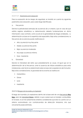 5.2.3.1.1.2   Parámetros de Evaluación

Para la evaluación de los riesgos de seguridad, se tendrán en cuenta los siguientes
parámetros de evaluación, para cada riesgo identificado:

a.    Frecuencia

Denota la periodicidad estimada de ocurrencia de un siniestro, que en caso de que
exitista registros estadísticos su determinación debería fundamentarse en dicha
información; caso contrario, como ocurre en la generalidad de riesgos analizados, su
determinación se basa en la experticia del especialista. Bajo estas consideraciones, la
frecuencia de ocurrencia puede clasificarse en:

        Alta: ocurrencia muy frecuente

        Media: ocurrencia frecuente

        Baja: ocurrencia moderada

        Muy baja: ocurrencia mínima

        Nula: inexistente

b.    Gravedad

Denota la intensidad del daño que probablemente se cause. Al igual que en la
determinación de la frecuencia, ante la ausencia de índices estadísticos para estas
instalaciones, este factor se determinará sobre la base de la experiencia del Consultor.
Bajo estas consideraciones, la gravedad de los eventos se clasifica en:

        Catastrófica

        Grave

        Leve

        Inexistente



5.2.3.1.2 Riesgos de Incendios y/o Explosión

El riesgo de incendios y/o explosiones dentro de la base será de una frecuencia Muy
Baja, pero de intensidad Grave, debido a que a pesar que se manejan combustibles
en la base, no se han presentando siniestros considerando que esta no cuenta con un
sistema automatizado con contraincendios de detección temprana, sino que
únicamente posee extintores.


Estudio de Impacto Ambiental Ex-post
Instalaciones y Operación de la Base de Aerofumigación Los Pérez
AIFA S.A                                                                       – 193 –
 