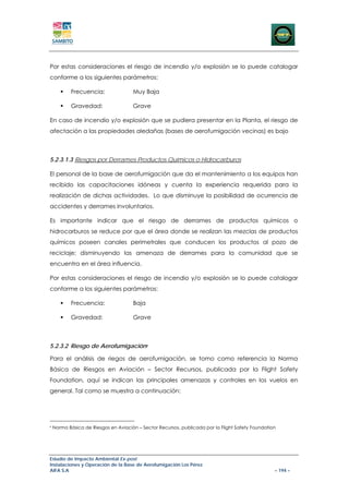 Por estas consideraciones el riesgo de incendio y/o explosión se lo puede catalogar
conforme a los siguientes parámetros:

           Frecuencia:                Muy Baja

           Gravedad:                  Grave

En caso de incendio y/o explosión que se pudiera presentar en la Planta, el riesgo de
afectación a las propiedades aledañas (bases de aerofumigación vecinas) es bajo



5.2.3.1.3 Riesgos por Derrames Productos Químicos o Hidrocarburos

El personal de la base de aerofumigación que da el mantenimiento a los equipos han
recibido las capacitaciones idóneas y cuenta la experiencia requerida para la
realización de dichas actividades. Lo que disminuye la posibilidad de ocurrencia de
accidentes y derrames involuntarios.

Es importante indicar que el riesgo de derrames de productos químicos o
hidrocarburos se reduce por que el área donde se realizan las mezclas de productos
químicos poseen canales perimetrales que conducen los productos al pozo de
reciclaje; disminuyendo las amenaza de derrames para la comunidad que se
encuentra en el área influencia.

Por estas consideraciones el riesgo de incendio y/o explosión se lo puede catalogar
conforme a los siguientes parámetros:

           Frecuencia:                Baja

           Gravedad:                  Grave



5.2.3.2 Riesgo de Aerofumigación6

Para el análisis de riegos de aerofumigación, se tomo como referencia la Norma
Básica de Riesgos en Aviación – Sector Recursos, publicada por la Flight Safety
Foundation, aquí se indican las principales amenazas y controles en los vuelos en
general. Tal como se muestra a continuación:




6
    Norma Básica de Riesgos en Aviación – Sector Recursos, publicada por la Flight Safety Foundation




Estudio de Impacto Ambiental Ex-post
Instalaciones y Operación de la Base de Aerofumigación Los Pérez
AIFA S.A                                                                                           – 194 –
 
