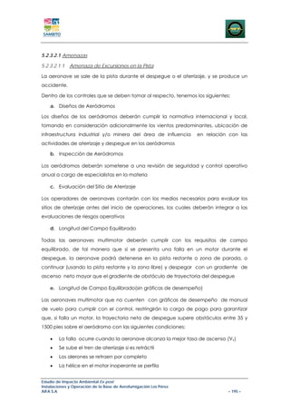 5.2.3.2.1 Amenazas

5.2.3.2.1.1   Amenaza de Excursiones en la Pista

La aeronave se sale de la pista durante el despegue o el aterrizaje, y se produce un
accidente.

Dentro de los controles que se deben tomar al respecto, tenemos los siguientes:

    a. Diseños de Aeródromos

Los diseños de los aeródromos deberán cumplir la normativa internacional y local,
tomando en consideración adicionalmente los vientos predominantes, ubicación de
infraestructura industrial y/o minera del área de influencia       en relación con las
actividades de aterrizaje y despegue en los aeródromos

    b. Inspección de Aeródromos

Los aeródromos deberán someterse a una revisión de seguridad y control operativo
anual a cargo de especialistas en la materia

    c. Evaluación del Sitio de Aterrizaje

Los operadores de aeronaves contarán con los medios necesarios para evaluar los
sitios de aterrizaje antes del inicio de operaciones, los cuales deberán integrar a las
evaluaciones de riesgos operativos

    d. Longitud del Campo Equilibrado

Todas las aeronaves multimotor deberán cumplir con los requisitos de campo
equilibrado, de tal manera que si se presenta una falla en un motor durante el
despegue, la aeronave podrá detenerse en la pista restante o zona de parada, o
continuar (usando la pista restante y la zona libre) y despegar con un gradiente de
ascenso neto mayor que el gradiente de obstáculo de trayectoria del despegue

    e. Longitud de Campo Equilibrado(sin gráficas de desempeño)

Las aeronaves multimotor que no cuenten con gráficas de desempeño de manual
de vuelo para cumplir con el control, restringirán la carga de pago para garantizar
que, si falla un motor, la trayectoria neta de despegue supere obstáculos entre 35 y
1500 pies sobre el aeródromo con las siguientes condiciones:

    •   La falla ocurre cuando la aeronave alcanza la mejor tasa de ascenso (Vγ)
    •   Se sube el tren de aterrizaje si es retráctil
    •   Los alerones se retraen por completo
    •   La hélice en el motor inoperante se perfila


Estudio de Impacto Ambiental Ex-post
Instalaciones y Operación de la Base de Aerofumigación Los Pérez
AIFA S.A                                                                      – 195 –
 