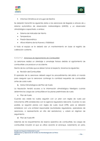 f.   Informes Climáticos en el Lugar de Destino

Se deberán transmitir los siguientes datos a las aeronaves de llegada a atraves de u
sistema automático de observación meteorológica (AWOS), y un observador
climatológico capacitado, o ambos:

    •    Sistema de Indicador de Viento
    •    Temperatura
    •    Presión Barométrica
    •    Altura Máxima de las Nueves y Visibilidad

A todo el equipo se le deberá dar un mantenimiento en base al registro de
calibración corriente.



5.2.3.2.1.2   Amenaza de Agotamiento de Combustible

La aeronave realiza un aterrizaje o amarizaje forzoso debido al agotamiento de
combustible y se produce un accidente.

Dentro de los controles que se deben tomar al respecto, tenemos los siguientes:

    a. Revisión del Combustible

El operador de la aeronave deberá seguir los procedimientos del piloto al mando
para asegurar que la aeronave contenga la cantidad requerida de combustible
antes de cada vuelo

    b. Datos Climatológicos del Plan de Vuelo

La tripulación tendrá acceso a la información climatológica fidedigna cuando
determine las cargas de combustible en los planes preliminares de vuelo

    c. Plan de Vuelo

Cuando sea viable los vuelos seguirán con un plan con reglas de vuelo por
instrumentos (IFR) establecidos con la agencia reguladora relevante. Cuando no sea
posible, se seguirán planes con reglas de vuelo visual (VFR), pero se deberán
establecer con una entidad responsable (autoridades reguladoras, operadores de
aeronaves, o representante en sitio del aeródromo), y volará en régimen de
seguimiento

    d. Plan de Vuelo IFR

Además de los requerimientos de reserva operativa de combustible, las cargas de
combustible incluirán el que se utilice durante el arranque, rodamiento en pista,


Estudio de Impacto Ambiental Ex-post
Instalaciones y Operación de la Base de Aerofumigación Los Pérez
AIFA S.A                                                                      – 196 –
 