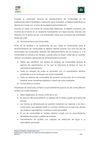 Cuando se construyan tanques de                    abastecimiento de   combustible en las
instalaciones bajo la titularidad u operación de la compañía, se deberá especificar un
declive en la base con un pozo de recogida para la instalación.

Cuando se utilice una fuente de combustible dedicada, se deberá conservar una
muestra de la fuente en un recipiente transparente con tapa roscada, incluida una
etiqueta con la fecha actual, y se mantendrán hasta que concluyan las actividades
diarias de vuelo

    d. Almacenamiento del Combustible

Antes de las pruebas y la autorización de uso, todas las instalaciones para el
almacenamiento de combustible se dejaran asentar durante una hora por pie de
profundidad de combustible después del reabastecimiento de los tanques o, si el
combustible se conserva en tambos, cuando estos se hayan colocado en posición
vertical. Los requisitos adicionales de almacenamiento incluyen:

    •   Habrá que identificar con letreros los sistemas de combustible durante el
        periodo de asentamiento, en los que se mencione el tiempo en que se
        terminará el asentamiento
    •   Todos los tanques de acero se recubrirán con un revestimiento epóxico
        autorizado si no se construyen con acero inoxidable
    •   Todos los sistemas de combustible de reciente construcción de la compañía
        deberán tener conexiones soldadas y tubería de acero inoxidable
    e. Combustible en Tambos

El operador de aeronaves contará con procedimientos para el uso de combustible en
tambos, los cuales requieren:

    •   Sellos asegurados, sin roturas, antes de su uso
    •   El consumo del combustible en un periodo de 12 meses a partir de la fecha de
        envase
    •   Los tambos se almacenarán en posición horizontal con tapones a las tres y
        nueve horas, que deberán tener un contacto mínimo con el suelo (uso de tiras
        de madera o equivalente) y cubrirse cuando sea posible
    •   El uso de combustible en tambos deberá cumplir con los procedimientos
        detallados de prueba y análisis de muestras
    •   Procedimiento de prueba con cápsulas de detección de agua o su
        equivalente autorizado



Estudio de Impacto Ambiental Ex-post
Instalaciones y Operación de la Base de Aerofumigación Los Pérez
AIFA S.A                                                                          – 198 –
 