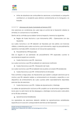 •    Antes de abastecer de combustible las aeronaves, se bombeará un pequeña
         cantidad en un recipiente para eliminar contaminantes en la manguera y la
         boquilla.



5.2.3.2.1.4   Amenaza de Vuelo Controlado al Terreno (CFIT)

Una aeronave en condiciones de vuelo bajo el control de la tripulación aterriza (o
amariza), lo cual provoca un accidente.

Dentro de los controles que se deben tomar al respecto, tenemos los siguientes:

    a. Reglas de Vuelo Nocturno o por Instrumentos (IFR) – Operaciones con dos
         tripulantes

Los vuelos nocturnos o en IFR deberán ser tripulados por dos pilotos con licencias
válidas y corrientes para vuelos nocturnos y por instrumentos, según los procedimientos
operativos normales (SOP), incluidos en el manual de operaciones.

    b. Procedimientos VFR Especiales

Sólo se seguirá el uso planeado de procedimiento VFR especiales cuando lo
recomiende el experto en aviación.

    c. Vuelos Nocturnos o por IFR - Aeronave

Los vuelos nocturnos o por IFR se realizarán en aeronaves multimotor

    d. Vuelos Nocturnos o por IFR – Planeación de Vuelo

Los vuelos nocturnos o por IFR se realizarán de acuerdo con el plan IFR establecido

    e. Vuelos Nocturnos o por IFR – Entrenamiento en Simulador

Para contratos a largo plazo, las tripulaciones que operen cualquier aeronave por la
noche o por IFR, deberán realizar un entrenamiento en simulador y específico o con
dispositivos de entrenamiento de vuelo cuando estén razonablemente disponibles
para ese tipo de aeronave

    f.   Vuelos Nocturnos o por IFR – Validez de Aproximación / Aterrizaje

La validez de aproximación nocturna e IFR cumplirá con la del entorno reglamentario
local, pero no será menor de tres despegues y aterrizajes nocturnos para cada piloto
en los 90 días anteriores

    g. Aproximaciones Estabilizadas

Los operadores de aeronaves deberán detallar las aproximaciones estabilizadas
específicas en la sección correspondiente del Manual del Operador

Estudio de Impacto Ambiental Ex-post
Instalaciones y Operación de la Base de Aerofumigación Los Pérez
AIFA S.A                                                                       – 199 –
 