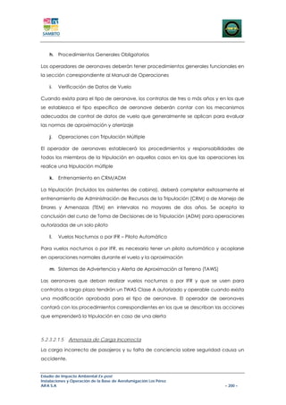 h. Procedimientos Generales Obligatorios

Los operadores de aeronaves deberán tener procedimientos generales funcionales en
la sección correspondiente al Manual de Operaciones

    i.   Verificación de Datos de Vuelo

Cuando exista para el tipo de aeronave, los contratos de tres o más años y en los que
se establezca el tipo específico de aeronave deberán contar con los mecanismos
adecuados de control de datos de vuelo que generalmente se aplican para evaluar
las normas de aproximación y aterrizaje

    j.   Operaciones con Tripulación Múltiple

El operador de aeronaves establecerá los procedimientos y responsabilidades de
todos los miembros de la tripulación en aquellos casos en los que las operaciones las
realice una tripulación múltiple

    k. Entrenamiento en CRM/ADM

La tripulación (incluidos los asistentes de cabina), deberá completar exitosamente el
entrenamiento de Administración de Recursos de la Tripulación (CRM) o de Manejo de
Errores y Amenazas (TEM) en intervalos no mayores de dos años. Se acepta la
conclusión del curso de Toma de Decisiones de la Tripulación (ADM) para operaciones
autorizadas de un solo piloto

    l.   Vuelos Nocturnos o por IFR – Piloto Automático

Para vuelos nocturnos o por IFR, es necesario tener un piloto automático y acoplarse
en operaciones normales durante el vuelo y la aproximación

    m. Sistemas de Advertencia y Alerta de Aproximación al Terreno (TAWS)

Las aeronaves que deban realizar vuelos nocturnos o por IFR y que se usen para
contratos a largo plazo tendrán un TWAS Clase A autorizado y operable cuando exista
una modificación aprobada para el tipo de aeronave. El operador de aeronaves
contará con los procedimientos correspondientes en los que se describan las acciones
que emprenderá la tripulación en caso de una alerta



5.2.3.2.1.5   Amenaza de Carga Incorrecta

La carga incorrecta de pasajeros y su falta de conciencia sobre seguridad causa un
accidente.


Estudio de Impacto Ambiental Ex-post
Instalaciones y Operación de la Base de Aerofumigación Los Pérez
AIFA S.A                                                                     – 200 –
 