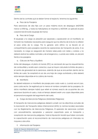 Dentro de los controles que se deben tomar al respecto, tenemos los siguientes:

    a. Peso de los Pasajeros

Para aeronaves de alas fijas con un peso máximo bruto de despegue (MGTOW)
menor a 5700 Kg., y todos los helicópteros sin importar su MGTOW, se aplicará el peso
corporal real (incluido equipaje de mano)

    b. Peso de la Carga

El equipaje y la carga se presarán por separado y aparecerán en el manifiesto; se
tomarán las mediadas necesarias para asegurar que los efectos de la lluvia no alteren
el peso antes de la carga. Por lo general, esta última no se llevará en el
compartimiento para pasajeros durante las operaciones de transporte de estos. Si es
necesario, la carga se asegurará de manera adecuada con redes y correas y no
deberá obstruir las salidas normales y de emergencia y, cuando sea viable, se ubicará
frente a los pasajeros

    c. Cálculos de Peso y Equilibrio

Antes del despegue, el piloto al mando (PIC) se cerciorará de que los requerimientos
de combustible y aceite sean correctos y que se hayan calculado lo límites de peso y
el centro de gravedad de la aeronave, además de que se encuentren dentro de los
límites de vuelo. Se aceptará el uso de una hoja de carga autorizada y ésta deberá
estar siempre disponible en la cabina de mando.

    d. Manifiesto

Se deberá elaborar un manifiesto de pasaje para cada vuelo o, cuando sea el caso,
para cada sector. Se registrará por lo menos el nombre completo de los pasajeros. En
dicho manifiesto siempre habrá que referir el número exacto de ocupantes de una
aeronave durante el vuelo y todo el tiempo deberá existir una copia disponible para
el personal encargado del seguimiento del vuelo.

    e. Carga de Mercancías Peligrosas (Materiales Peligrosos)

El transporte de mercancías peligrosas deberá cumplir con las directrices actuales de
la Asociación de Transporte Aéreo Internacional (IATA) (o normas locales) asociadas
con los Reglamentos de Mercancías Peligrosas. El operador de aeronaves contará
con procedimientos apropiados y personal capacitado para el transporte y
aceptación de mercancías peligrosas. Toda la tripulación tendrá que haber concluido
la capacitación para el reconocimiento de mercancías peligrosas en intervalos no
mayores a dos años

    f.   Información de Pasajeros

Estudio de Impacto Ambiental Ex-post
Instalaciones y Operación de la Base de Aerofumigación Los Pérez
AIFA S.A                                                                      – 201 –
 