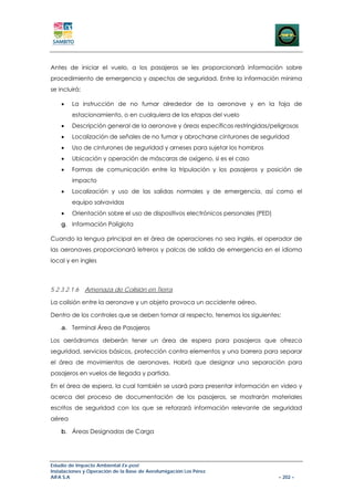 Antes de iniciar el vuelo, a los pasajeros se les proporcionará información sobre
procedimiento de emergencia y aspectos de seguridad. Entre la información mínima
se incluirá:

    •   La instrucción de no fumar alrededor de la aeronave y en la faja de
        estacionamiento, o en cualquiera de las etapas del vuelo
    •   Descripción general de la aeronave y áreas específicas restringidas/peligrosas
    •   Localización de señales de no fumar y abrocharse cinturones de seguridad
    •   Uso de cinturones de seguridad y arneses para sujetar los hombros
    •   Ubicación y operación de máscaras de oxígeno, si es el caso
    •   Formas de comunicación entre la tripulación y los pasajeros y posición de
        impacto
    •   Localización y uso de las salidas normales y de emergencia, así como el
        equipo salvavidas
    •   Orientación sobre el uso de dispositivos electrónicos personales (PED)
    g. Información Políglota

Cuando la lengua principal en el área de operaciones no sea inglés, el operador de
las aeronaves proporcionará letreros y palcas de salida de emergencia en el idioma
local y en ingles



5.2.3.2.1.6    Amenaza de Colisión en Tierra

La colisión entre la aeronave y un objeto provoca un accidente aéreo.

Dentro de los controles que se deben tomar al respecto, tenemos los siguientes:

    a. Terminal Área de Pasajeros

Los aeródromos deberán tener un área de espera para pasajeros que ofrezca
seguridad, servicios básicos, protección contra elementos y una barrera para separar
el área de movimientos de aeronaves. Habrá que designar una separación para
pasajeros en vuelos de llegada y partida.

En el área de espera, la cual también se usará para presentar información en video y
acerca del proceso de documentación de los pasajeros, se mostrarán materiales
escritos de seguridad con los que se reforzará información relevante de seguridad
aérea

    b. Áreas Designadas de Carga




Estudio de Impacto Ambiental Ex-post
Instalaciones y Operación de la Base de Aerofumigación Los Pérez
AIFA S.A                                                                         – 202 –
 