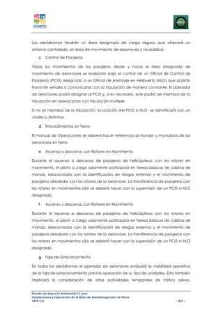 Los aeródromos tendrán un área designada de carga segura, que ofrecerá un
entorno controlado, sin área de movimiento de aeronaves y vía pública.

    c. Control de Pasajeros

Todos los movimientos de los pasajeros desde y hacia el área designada de
movimiento de aeronaves se realizarán bajo el control de un Oficial de Control de
Pasajeros (PCO) designado o un Oficial de Aterrizaje en Helipuerto (HLO) que podrán
transmitir señales o comunicarse con la tripulación de manera constante. El operador
de aeronaves podrá designar al PCO y, si es necesario, este podrá ser miembro de la
tripulación en operaciones con tripulación múltiple.

Si no es miembro de la tripulación, la posición del PCO o HLO se identificará con un
chaleco distintivo

    d. Procedimientos en Tierra

El manual de Operaciones se deberá hacer referencia al manejo y maniobras de las
aeronaves en tierra

    e. Ascenso y descenso con Rotores en Movimiento

Durante el ascenso o descenso de pasajeros de helicópteros con los rotores en
movimiento, el piloto a cargo solamente participará en tareas básicas de cabina de
mando, relacionadas con la identificación de riesgos externos y el movimiento de
pasajeros alrededor con los rotores de la aeronave. La transferencia de pasajeros con
los rotores en movimientos sólo se deberá hacer con la supervisión de un PCO o HLO
designado.

    f.   Ascenso y descenso con Rotores en Movimiento

Durante el ascenso o descenso de pasajeros de helicópteros con los rotores en
movimiento, el piloto a cargo solamente participará en tareas básicas de cabina de
mando, relacionadas con la identificación de riesgos externos y el movimiento de
pasajeros alrededor con los rotores de la aeronave. La transferencia de pasajeros con
los rotores en movimientos sólo se deberá hacer con la supervisión de un PCO o HLO
designado.

    g. Faja de Estacionamiento

En todos los aeródromos el operador de aeronaves evaluará la viabilidad operativa
de la faja de estacionamiento para la operación de su tipo de unidades. Esto también
implicará la consideración de otras actividades temporales de tráfico aéreo,


Estudio de Impacto Ambiental Ex-post
Instalaciones y Operación de la Base de Aerofumigación Los Pérez
AIFA S.A                                                                     – 203 –
 