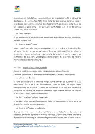 operaciones de helicópteros, consideraciones de reabastecimiento y Número de
Clasificación de Pavimentos (PCN). Si se trata de operaciones de largo plazo y,
cuando sea conveniente, en la faja de estacionamiento se deberán pintar líneas de
taxi específicas para el tipo de aeronaves contratadas, con el fin de eliminar
obstáculos para las maniobras.

    h. Valla Perimetral

En los aeródromos se instalarán vallas perimetrales para impedir el paso de ganado,
animales y transeúntes.

    i.   Control del Aeródromo

Todos los aeródromos tendrán personal encargado de su vigilancia y administración,
así como de las normas de operación. Entre sus responsabilidad es estará el
conocimiento básico del sistema reglamentario de aviación local, los requisitos ce
certificación del aeródromo y la obligación de los oficiales del aeródromo de elaborar
informes diarios respecto del mismo.



5.2.3.2.1.7   Amenaza de Colisión en el Aire

Aeronave y objeto chocan en el aire y se produce un accidente aéreo

Dentro de los controles que se deben tomar al respecto, tenemos los siguientes:

    a. Altitudes de Crucero

En todas las operaciones se intentará cumplir con las altitudes de crucero de la ICAO
para vuelos VFR e IFR si las circunstancias, como el clima, no exigen seguir
procedimientos no estándar. Cuando se identifiquen rutas de aves migratorias
conocidas, se tomarán las medidas pertinentes para planear altitudes de crucero
mayores de 3000 pies sobre el nivel del suelo.

    b. Espacio Aéreo Controlado por Radar

Se considera el uso de espacio aéreo controlado por radar cuando el piloto al mando
deba determinar las altitudes de crucero

    c. Control de Aves en el Aeródromo

Cuando sea necesario, se hará un control activo en todos los aeródromos y la
presencia de aves se registrará de manera periódica. Cuando sea posible, las aves se
dispersarán o retirarán según las normas reglamentarias locales para la fauna silvestre.



Estudio de Impacto Ambiental Ex-post
Instalaciones y Operación de la Base de Aerofumigación Los Pérez
AIFA S.A                                                                       – 204 –
 