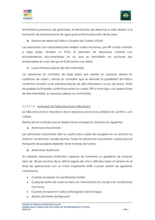 Se limitará la presencia de gramíneas, la eliminación de desechos a cielo abierto y la
formación de estancamiento de agua para evitar la atracción de las aves.

    d. Sistema de Alerta de Tráfico y Evasión de Colisión (TCAS)

Las aeronaves con capacidad para realizar vuelos nocturnos, por IFR o bajo contrato
a largo plazo, tendrán un TCAS. El operador de aeronaves contará con
procedimientos documentados en los que se describirán las acciones por
emprenderse en caso de que el TCAS active una alerta

    e. Luces Estroboscópicas de Alta Intensidad

Las aeronaves en contratos de largo plazo que operen en espacios aéreos sin
cobertura de radar y donde se considere que es elevada la posibilidad de tráfico
conflictivo tendrán luces estroboscópicas de alta intensidad o luces de pulsos. Entre
las posibles actividades conflictivas estará los vuelos VFR a nivel bajo y las operaciones
de alta intensidad en espacios aéreos no controlados



5.2.3.2.1.8    Amenaza de Falla Estructural o Mecánica

La falla estructural o mecánica de la aeronave provocó la pérdida de control y una
colisión

Dentro de los controles que se deben tomar al respecto, tenemos los siguientes:

    a. Aeronaves Monomotor

Las aeronaves monomotor sólo se usarán para vuelos de pasajeros en un entorno no
hostil en condiciones visuales diurnas. Todas las aeronaves monomotor usadas para el
transporte de pasajeros deberán tener motores de turbina.

    b. Aeronaves Multimotor

Se utilizarán aeronaves multimotor capaces de mantener un gradiente de ascenso
neto de 1% por encima de la altitud segura de ruta o 500 pies sobre el terreno en el
área de operaciones con un motor inoperante (OEI) cuando existan las siguientes
condiciones:

    •      Cuando se operen en condiciones hostiles
    •      Cualquier parte del vuelo se hará con instrumentos (no visual) o en condiciones
           nocturnas
    •      Cuando se opere en vuelos prolongados sobre el agua
    c. Abasto de Partes de Repuesto

Estudio de Impacto Ambiental Ex-post
Instalaciones y Operación de la Base de Aerofumigación Los Pérez
AIFA S.A                                                                         – 205 –
 
