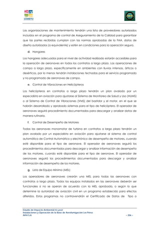 Las organizaciones de mantenimiento tendrán una lista de proveedores autorizados
incluidos en el programa de control de Aseguramiento de la Calidad para garantizar
que las partes recibidas cumplan con las normas aprobadas de la FAA, datos de
diseño autorizados (o equivalente) y estén en condiciones para la operación segura.

    d. Hangares

Los hangares adecuados para el nivel de actividad realizado estarán accesibles para
la operación de aeronaves en todos los contratos a largo plazo. Las operaciones de
campo a largo plazo, específicamente en ambientes con lluvias intensas, árticos o
desérticos, por lo menos tendrán instalaciones techadas para el servicio programado
y no programado de aeronaves de campo.

    e. Control de Vibraciones en Helicópteros

Los helicópteros en contratos a largo plazo tendrán un plan avalado por un
especialista en aviación para ajustarse al Sistema de Monitoreo de Salud y Uso (HUMS)
o al Sistema de Control de Vibraciones (VMS) del bastidor y el motor, en el que se
habrán desarrollado y aprobado sistemas para el tipo de helicóptero. El operador de
aeronaves seguirá procedimiento documentados para descargar y analizar datos de
manera rutinaria.

    f.   Control de Desempeño de Motores

Todas las aeronaves monomotor de turbina en contratos a largo plazo tendrán un
plan avalado por un especialista en aviación para ajustarse al sistema de control
automático de Control Automático y electrónico de desempeño de motores, cuando
esté disponible para el tipo de aeronave. El operador de aeronaves seguirá los
procedimientos documentados para descargar y analizar información de desempeño
de los motores, cuando esté disponible para el tipo de aeronave. El operador de
aeronaves seguirá los procedimientos documentados para descargar y analizar
información de desempeño de los motores.

    g. Lista de Equipo Mínimo (MEL)

Los operadores de aeronaves crearán una MEL para todas las aeronaves con
contratos a largo plazo. Todos los equipos instalados en las aeronaves deberán ser
funcionales si no se operan de acuerdo con la MEL aprobada, o según lo que
determine la autoridad de aviación civil en un programa establecido para efectos
diferidos. Estos programas no contravendrán el Certificado de Datos de        Tipo o




Estudio de Impacto Ambiental Ex-post
Instalaciones y Operación de la Base de Aerofumigación Los Pérez
AIFA S.A                                                                     – 206 –
 
