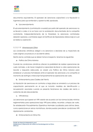 documentos equivalentes. El operador de aeronaves capacitará a la tripulación e
ingenieros para que entiendan y operen la MEL aprobada.

    h. Sub-arrendamiento

El sub-arrendamiento (contratación cruzada) por parte del operado de aeronaves no
se llevará a cabo si no se hace con la autorización documentada de la compañía
contratante. Independientemente de la titularidad, la aeronaves contratadas
deberán operarse y controlarse según el Certificad de Operadores Aéreos bajo el cual
se realice su operación.



5.2.3.2.1.9   Amenaza por Clima

Las condiciones climáticas obligan a la aeronave a desviarse de su trayectoria de
vuelo original y se produce un accidente aéreo.

Dentro de los controles que se deben tomar al respecto, tenemos los siguientes:

    a. Política de Clima Adverso

Cuando las condiciones climáticas ofrecen la posibilidad de realizar operaciones de
vuelo normales, o de hacer marginal la capacidad de llevar a cabo operaciones de
rescate y respuesta adecuada, se creará una Política de Clima Adverso para
establecer un proceso formalizado entre el operador de aeronaves y la compañía al
momento de restringir o interrumpir temporalmente las operaciones de vuelo.

    b. Entrenamiento para Cizalleo del Viento

La tripulación de aeronaves en contratos a largo plazo se someterá a un proceso de
capacitación permanente en el que se incluirán medidas de identificación y
recuperación asociadas cuando se presente fenómenos de cizalleo del viento o
corrientes de aire descendentes

    c. VFR Mínimos

Las aeronaves que operen en VFR volarán de acuerdo con las normas locales mínimas
reglamentarias para operaciones bajo VFR para salidas, recorrido y etapas de vuelo.
Se establecerán Procedimientos Operativos Normales Localizados para dichas áreas,
como operaciones en selvas montañosas, donde puedan prevalecer condiciones VFR
rápidamente cambiantes.

    d. Entrenamiento en Clima Frío



Estudio de Impacto Ambiental Ex-post
Instalaciones y Operación de la Base de Aerofumigación Los Pérez
AIFA S.A                                                                      – 207 –
 