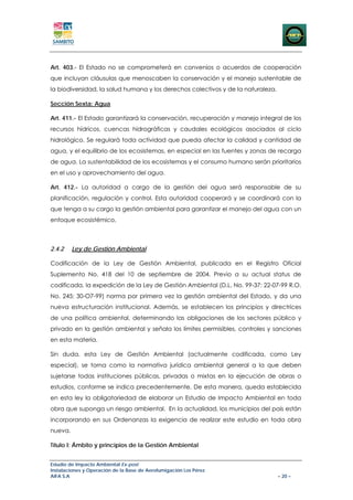Art. 403.- El Estado no se comprometerá en convenios o acuerdos de cooperación
que incluyan cláusulas que menoscaben la conservación y el manejo sustentable de
la biodiversidad, la salud humana y los derechos colectivos y de la naturaleza.

Sección Sexta: Agua

Art. 411.- El Estado garantizará la conservación, recuperación y manejo integral de los
recursos hídricos, cuencas hidrográficas y caudales ecológicos asociados al ciclo
hidrológico. Se regulará toda actividad que pueda afectar la calidad y cantidad de
agua, y el equilibrio de los ecosistemas, en especial en las fuentes y zonas de recarga
de agua. La sustentabilidad de los ecosistemas y el consumo humano serán prioritarios
en el uso y aprovechamiento del agua.

Art. 412.- La autoridad a cargo de la gestión del agua será responsable de su
planificación, regulación y control. Esta autoridad cooperará y se coordinará con la
que tenga a su cargo la gestión ambiental para garantizar el manejo del agua con un
enfoque ecosistémico.



2.4.2    Ley de Gestión Ambiental

Codificación de la Ley de Gestión Ambiental, publicada en el Registro Oficial
Suplemento No. 418 del 10 de septiembre de 2004. Previo a su actual status de
codificada, la expedición de la Ley de Gestión Ambiental (D.L. No. 99-37: 22-07-99 R.O.
No. 245: 30-O7-99) norma por primera vez la gestión ambiental del Estado, y da una
nueva estructuración institucional. Además, se establecen los principios y directrices
de una política ambiental, determinando las obligaciones de los sectores público y
privado en la gestión ambiental y señala los límites permisibles, controles y sanciones
en esta materia.

Sin duda, esta Ley de Gestión Ambiental (actualmente codificada, como Ley
especial), se torna como la normativa jurídica ambiental general a la que deben
sujetarse todas instituciones públicas, privadas o mixtas en la ejecución de obras o
estudios, conforme se indica precedentemente. De esta manera, queda establecida
en esta ley la obligatoriedad de elaborar un Estudio de Impacto Ambiental en toda
obra que suponga un riesgo ambiental. En la actualidad, los municipios del país están
incorporando en sus Ordenanzas la exigencia de realizar este estudio en toda obra
nueva.

Título I: Ámbito y principios de la Gestión Ambiental


Estudio de Impacto Ambiental Ex-post
Instalaciones y Operación de la Base de Aerofumigación Los Pérez
AIFA S.A                                                                          – 20 –
 