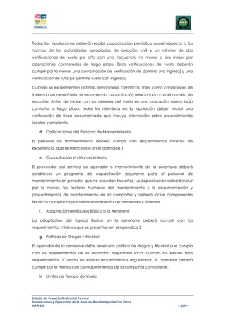 Todas las tripulaciones deberán recibir capacitación periódica anual respecto a las
normas de las autoridades apropiadas de aviación civil y un mínimo de dos
verificaciones de vuelo por año con una frecuencia no menor a seis meses por
operaciones contratadas de largo plazo. Estas verificaciones de vuelo deberán
cumplir por lo menos una combinación de verificación de dominio (no ingreso) y una
verificación de ruta (se permite vuelo con ingresos)

Cuando se experimenten distintas temporadas climáticas, tales como condiciones de
invierno con nieve/hielo, se recomienda capacitación relacionada con el cambio de
estación. Antes de iniciar con los deberes del vuelo en una ubicación nueva bajo
contratos a largo plazo, todos los miembros en la tripulación deben recibir una
verificación de línea documentada que incluya orientación sobre procedimientos
locales y ambiente.

    d. Calificaciones del Personal de Mantenimiento

El personal de mantenimiento deberá cumplir con requerimientos mínimos de
experiencia, que se mencionan en el apéndice 1.

    e. Capacitación en Mantenimiento

El proveedor del servicio de operador o mantenimiento de la aeronave deberá
establecer     un   programa       de    capacitación       recurrente   para   el   personal      de
mantenimiento en periodos que no excedan tres años. La capacitación deberá incluir
por lo menos, los factores humanos del mantenimiento y la documentación y
procedimientos de mantenimiento de la compañía y deberá incluir componentes
técnicos apropiados para el mantenimiento de aeronaves y sistemas.

    f.   Adaptación del Equipo Básico a la Aeronave

La adaptación del Equipo Básico en la aeronave deberá cumplir con los
requerimientos mínimos que se presentan en el Apéndice 2

    g. Políticas de Drogas y Alcohol

El operador de la aeronave debe tener una política de drogas y Alcohol que cumpla
con los requerimientos de la autoridad regulatoria local cuando no existan esos
requerimientos. Cuando no existan requerimientos regulatorios, el operador deberá
cumplir por lo menos con los requerimientos de la compañía contratante.

    h. Límites de Tiempo de Vuelo




Estudio de Impacto Ambiental Ex-post
Instalaciones y Operación de la Base de Aerofumigación Los Pérez
AIFA S.A                                                                                 – 209 –
 