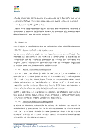 estándar relacionado con los servicios proporcionados por la Compañía que haya o
potencialmente haya interrumpido las operaciones o puesto en riesgo la seguridad.

    m. Evaluación del Riesgo Operativo

Antes de iniciar las operaciones de alguna actividad de aviación nueva o existente, el
operador de la aeronave deberá llevar a cabo una evaluación documentada de los
riesgos operativos y de su respectiva mitigación



5.2.3.2.2 Defensas

A continuación se mencionan las defensas atenuantes en caso de accidentes aéreos

5.2.3.2.2.1   Normas de Certificación de Aeronaves

Las aeronaves diseñadas según las más recientes normas de certificación han
mejorado sus características de resistencia y sobrevivencia a accidentes en
comparación con las aeronaves certificadas de acuerdo con estándares más
antiguos. Cuando se selecciones aeronaves para todos los contratos de largo plazo,
se deberán tomar en cuenta las normas de certificación.

5.2.3.2.2.2   Plan de Respuesta para Emergencias

Todas las operaciones aéreas (incluidos los aeropuertos bajo la titularidad o la
operación de la compañía) contarán con un Plan de Respuesta para Emergencias
(ERP) acorde a las actividades realizadas. Entre los factores que se tomarán en cuenta
estarán las limitaciones de “aterrizaje antes de la última noche”, consideraciones de
exposición, medidas locales de Búsqueda y Rescate (SAR), riesgos asociados con el
entorno y funcionarios encargados de la elaboración de informes.

Los ERP se deberán poner en práctica una vez al año para todas las operaciones a
largo plazo, e incluirán documentos de enlace en los que se detallarán las líneas de
comunicación entre la compañía y el operador de aeronaves.

5.2.3.2.2.3   Transmisión de Posición de Emergencia

En todas las aeronaves contratadas se instalará un Transmisor de Posición de
Emergencia (ELT) que cumplirá con los requisitos de la Orden de Normas Técnicas
(TSO) 126 o equivalente. También se integrarán detalles de la parte responsable
incluida en el registro del ELT como contacto principal en el Plan de Respuesta para
emergencias del operador de aeronaves.



Estudio de Impacto Ambiental Ex-post
Instalaciones y Operación de la Base de Aerofumigación Los Pérez
AIFA S.A                                                                      – 211 –
 