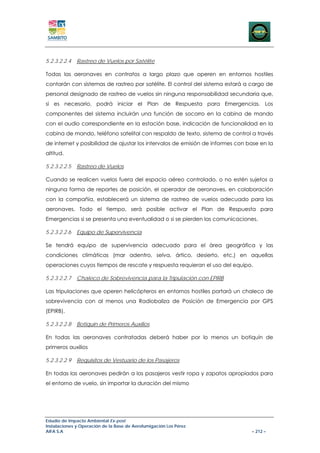 5.2.3.2.2.4   Rastreo de Vuelos por Satélite

Todas las aeronaves en contratos a largo plazo que operen en entornos hostiles
contarán con sistemas de rastreo por satélite. El control del sistema estará a cargo de
personal designado de rastreo de vuelos sin ninguna responsabilidad secundaria que,
si es necesario, podrá iniciar el Plan de Respuesta para Emergencias. Los
componentes del sistema incluirán una función de socorro en la cabina de mando
con el audio correspondiente en la estación base, indicación de funcionalidad en la
cabina de mando, teléfono satelital con respaldo de texto, sistema de control a través
de internet y posibilidad de ajustar los intervalos de emisión de informes con base en la
altitud.

5.2.3.2.2.5   Rastreo de Vuelos

Cuando se realicen vuelos fuera del espacio aéreo controlado, o no estén sujetos a
ninguna forma de reportes de posición, el operador de aeronaves, en colaboración
con la compañía, establecerá un sistema de rastreo de vuelos adecuado para las
aeronaves. Todo el tiempo, será posible activar el Plan de Respuesta para
Emergencias si se presenta una eventualidad o si se pierden las comunicaciones.

5.2.3.2.2.6   Equipo de Supervivencia

Se tendrá equipo de supervivencia adecuado para el área geográfica y las
condiciones climáticas (mar adentro, selva, ártico, desierto, etc.) en aquellas
operaciones cuyos tiempos de rescate y respuesta requieran el uso del equipo.

5.2.3.2.2.7   Chaleco de Sobrevivencia para la Tripulación con EPIRB

Las tripulaciones que operen helicópteros en entornos hostiles portará un chaleco de
sobrevivencia con al menos una Radiobaliza de Posición de Emergencia por GPS
(EPIRB).

5.2.3.2.2.8   Botiquín de Primeros Auxilios

En todas las aeronaves contratadas deberá haber por lo menos un botiquín de
primeros auxilios

5.2.3.2.2.9   Requisitos de Vestuario de los Pasajeros

En todas las aeronaves pedirán a los pasajeros vestir ropa y zapatos apropiados para
el entorno de vuelo, sin importar la duración del mismo




Estudio de Impacto Ambiental Ex-post
Instalaciones y Operación de la Base de Aerofumigación Los Pérez
AIFA S.A                                                                        – 212 –
 