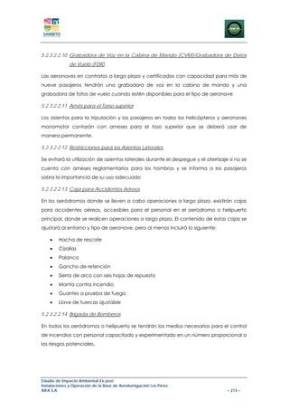 5.2.3.2.2.10 Grabadora de Voz en la Cabina de Mando (CVM)/Grabadora de Datos
              de Vuelo (FDR)

Las aeronaves en contratos a largo plazo y certificadas con capacidad para más de
nueve pasajeros tendrán una grabadora de voz en la cabina de mando y una
grabadora de fatos de vuelo cuando estén disponibles para el tipo de aeronave

5.2.3.2.2.11 Arnés para el Torso superior

Los asientos para la tripulación y los pasajeros en todos los helicópteros y aeronaves
monomotor contarán con arneses para el toso superior que se deberá usar de
manera permanente.

5.2.3.2.2.12 Restricciones para los Asientos Laterales

Se evitará la utilización de asientos laterales durante el despegue y el aterrizaje si no se
cuenta con arneses reglamentarios para los hombros y se informa a los pasajeros
sobra la importancia de su uso adecuado

5.2.3.2.2.13 Caja para Accidentes Aéreos

En los aeródromos donde se lleven a cabo operaciones a largo plazo, existirán cajas
para accidentes aéreos, accesibles para el personal en el aeródromo o helipuerto
principal, donde se realicen operaciones a largo plazo. El contenido de estas cajas se
ajustará al entorno y tipo de aeronave, pero al menos incluirá lo siguiente:

    •   Hacha de rescate
    •   Cizallas
    •   Palanca
    •   Gancho de retención
    •   Sierra de arco con seis hojas de repuesto
    •   Manta contra incendio
    •   Guantes a prueba de fuego
    •   Llave de tuercas ajustable

5.2.3.2.2.14 Brigada de Bomberos

En todos los aeródromos o helipuerto se tendrán los medios necesarios para el control
de incendios con personal capacitado y experimentado en un número proporcional a
los riesgos potenciales.




Estudio de Impacto Ambiental Ex-post
Instalaciones y Operación de la Base de Aerofumigación Los Pérez
AIFA S.A                                                                           – 213 –
 
