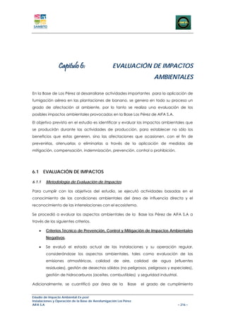 Capitulo 6:                       EVALUACIÓN DE IMPACTOS
                                                                          AMBIENTALES

En la Base de Los Pérez al desarrollarse actividades importantes para la aplicación de
fumigación aérea en las plantaciones de banano, se genera en todo su proceso un
grado de afectación al ambiente, por lo tanto se realiza una evaluación de los
posibles impactos ambientales provocados en la Base Los Pérez de AIFA S.A.

El objetivo previsto en el estudio es identificar y evaluar los impactos ambientales que
se producirán durante las actividades de producción, para establecer no sólo los
beneficios que estas generen, sino las afectaciones que ocasionen, con el fin de
prevenirlas, atenuarlas o eliminarlas a través de la aplicación de medidas de
mitigación, compensación, indemnización, prevención, control o prohibición.




6.1 EVALUACIÓN DE IMPACTOS

6.1.1   Metodología de Evaluación de Impactos

Para cumplir con los objetivos del estudio, se ejecutó actividades basadas en el
conocimiento de las condiciones ambientales del área de influencia directa y el
reconocimiento de las interrelaciones con el ecosistema.

Se procedió a evaluar los aspectos ambientales de la Base los Pérez de AIFA S.A a
través de los siguientes criterios.

    •   Criterios Técnico de Prevención, Control y Mitigación de Impactos Ambientales
        Negativos,

    •   Se evaluó el estado actual de las instalaciones y su operación regular,
        considerándose los aspectos ambientales, tales como evaluación de las
        emisiones atmosféricas, calidad de aire, calidad de agua (efluentes
        residuales), gestión de desechos sólidos (no peligrosos, peligrosos y especiales),
        gestión de hidrocarburos (aceites, combustibles) y seguridad industrial.

Adicionalmente, se cuantificó por área de la                 Base   el grado de cumplimiento


Estudio de Impacto Ambiental Ex-post
Instalaciones y Operación de la Base de Aerofumigación Los Pérez
AIFA S.A                                                                             – 216 –
 