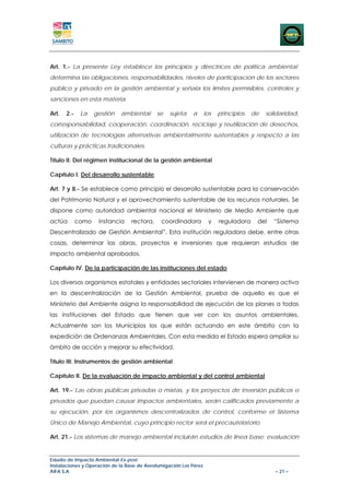 Art. 1.- La presente Ley establece los principios y directrices de política ambiental;
determina las obligaciones, responsabilidades, niveles de participación de los sectores
público y privado en la gestión ambiental y señala los límites permisibles, controles y
sanciones en esta materia.

Art.   2.-    La    gestión   ambiental      se   sujeta   a       los   principios   de   solidaridad,
corresponsabilidad, cooperación, coordinación, reciclaje y reutilización de desechos,
utilización de tecnologías alternativas ambientalmente sustentables y respecto a las
culturas y prácticas tradicionales.

Título II. Del régimen institucional de la gestión ambiental

Capítulo I. Del desarrollo sustentable

Art. 7 y 8.- Se establece como principio el desarrollo sustentable para la conservación
del Patrimonio Natural y el aprovechamiento sustentable de los recursos naturales. Se
dispone como autoridad ambiental nacional el Ministerio de Medio Ambiente que
actúa        como    instancia    rectora,    coordinadora          y    reguladora    del    “Sistema
Descentralizado de Gestión Ambiental”. Esta institución reguladora debe, entre otras
cosas, determinar las obras, proyectos e inversiones que requieran estudios de
impacto ambiental aprobados.

Capítulo IV. De la participación de las instituciones del estado

Los diversos organismos estatales y entidades sectoriales intervienen de manera activa
en la descentralización de la Gestión Ambiental, prueba de aquello es que el
Ministerio del Ambiente asigna la responsabilidad de ejecución de los planes a todas
las instituciones del Estado que tienen que ver con los asuntos ambientales.
Actualmente son los Municipios los que están actuando en este ámbito con la
expedición de Ordenanzas Ambientales. Con esta medida el Estado espera ampliar su
ámbito de acción y mejorar su efectividad.

Título III: Instrumentos de gestión ambiental

Capítulo II. De la evaluación de impacto ambiental y del control ambiental

Art. 19.- Las obras públicas privadas o mixtas, y los proyectos de inversión públicos o
privados que puedan causar impactos ambientales, serán calificados previamente a
su ejecución, por los organismos descentralizados de control, conforme el Sistema
Único de Manejo Ambiental, cuyo principio rector será el precautelatorio.

Art. 21.- Los sistemas de manejo ambiental incluirán estudios de línea base; evaluación


Estudio de Impacto Ambiental Ex-post
Instalaciones y Operación de la Base de Aerofumigación Los Pérez
AIFA S.A                                                                                      – 21 –
 