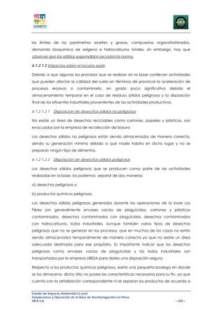los límites de los parámetros aceites y grasas, compuestos organofosforados,
demanda bioquímica de oxígeno e hidrocarburos totales, sin embargo, hay que
observar que los sólidos suspendidos exceden la norma.

6.1.2.1.2 Impactos sobre el recurso suelo

Debido a que algunos los procesos que se realizan en la base conllevan actividades
que pueden afectar la calidad del suelo en términos de provocar la aceleración de
procesos      erosivos   o   contaminarlo,       en   grado        poco   significativo   debido      el
almacenamiento temporal en el caso de residuos sólidos peligrosos y la disposición
final de los efluentes industriales provenientes de las actividades productivas.

6.1.2.1.2.1   Disposición de desechos sólidos no peligrosos

No existe un área de desechos reciclables como cartones, papeles y plásticos, son
evacuados por la empresa de recolección de basura

Los desechos sólidos no peligrosos están siendo almacenados de manera correcta,
siendo su generación mínima debido a que nadie habita en dicho lugar y no se
preparan ningún tipo de alimentos.

6.1.2.1.2.2   Disposición de desechos sólidos peligrosos

Los desechos sólidos peligrosos que se producen como parte de las actividades
realizadas en la base, los podemos separar de dos maneras:

a) desechos peligrosos y;

b) productos químicos peligrosos.

Los desechos sólidos peligrosos generados durante las operaciones de la base Los
Pérez son generalmente envases vacios de plaguicidas, cartones y plásticos
contaminados, desechos contaminados con plaguicidas, desechos contaminados
con hidrocarburos, lodos industriales, aunque también varios tipos de desechos
peligrosos que no se generan en los procesos, que en muchos de los casos no están
siendo almacenados temporalmente de manera correcta ya que no existe un área
adecuada destinada para ese propósito. Es importante indicar que los desechos
peligrosos como envases vacios de plaguicidas y los lodos industriales son
transportados por la empresa UBESA para darles una disposición segura.

Respecto a los productos químicos peligrosos, existe una pequeña bodega en donde
se los almacena, dicho sitio no posee las características necesarias para su fin, ya que
cuenta con la señalización correspondiente ni se separan los productos de acuerdo a


Estudio de Impacto Ambiental Ex-post
Instalaciones y Operación de la Base de Aerofumigación Los Pérez
AIFA S.A                                                                                    – 220 –
 