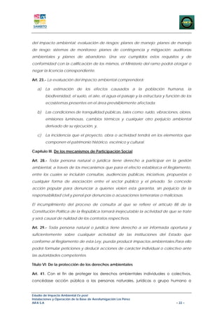 del impacto ambiental; evaluación de riesgos; planes de manejo; planes de manejo
de riesgo; sistemas de monitoreo; planes de contingencia y mitigación; auditorías
ambientales y planes de abandono. Una vez cumplidos estos requisitos y de
conformidad con la calificación de los mismos, el Ministerio del ramo podrá otorgar o
negar la licencia correspondiente.

Art. 23.- La evaluación del impacto ambiental comprenderá:

   a)   La estimación de los efectos causados a la población humana, la
        biodiversidad, el suelo, el aire, el agua el paisaje y la estructura y función de los
        ecosistemas presentes en el área previsiblemente afectada;

   b)   Las condiciones de tranquilidad públicas, tales como: ruido, vibraciones, olores,
        emisiones luminosas, cambios térmicos y cualquier otro perjuicio ambiental
        derivado de su ejecución, y,

   c)   La incidencia que el proyecto, obra o actividad tendrá en los elementos que
        componen el patrimonio histórico, escénico y cultural.

Capítulo III. De los mecanismos de Participación Social

Art. 28.- Toda persona natural o jurídica tiene derecho a participar en la gestión
ambiental, a través de los mecanismos que para el efecto establezca el Reglamento,
entre los cuales se incluirán consultas, audiencias públicas, iniciativas, propuestas o
cualquier forma de asociación entre el sector público y el privado. Se concede
acción popular para denunciar a quienes violen esta garantía, sin perjuicio de la
responsabilidad civil y penal por denuncias o acusaciones temerarias o maliciosas.

El incumplimiento del proceso de consulta al que se refiere el artículo 88 de la
Constitución Política de la República tornará inejecutable la actividad de que se trate
y será causal de nulidad de los contratos respectivos.

Art. 29.- Toda persona natural o jurídica tiene derecho a ser informada oportuna y
suficientemente sobre cualquier actividad de las instituciones del Estado que
conforme al Reglamento de esta Ley, pueda producir impactos ambientales.Para ello
podrá formular peticiones y deducir acciones de carácter individual o colectivo ante
las autoridades competentes.

Título VI: De la protección de los derechos ambientales

Art. 41. Con el fin de proteger los derechos ambientales individuales o colectivos,
concédase acción pública a las personas naturales, jurídicas o grupo humano a


Estudio de Impacto Ambiental Ex-post
Instalaciones y Operación de la Base de Aerofumigación Los Pérez
AIFA S.A                                                                            – 22 –
 