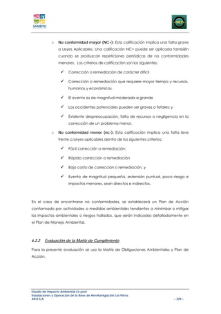 o   No conformidad mayor (NC+): Esta calificación implica una falta grave
                 a Leyes Aplicables. Una calificación NC+ puede ser aplicada también
                 cuando se produzcan repeticiones periódicas de no conformidades
                 menores. Los criterios de calificación son los siguientes:

                        Corrección o remediación de carácter difícil

                        Corrección o remediación que requiere mayor tiempo y recursos,
                        humanos y económicos.

                        El evento es de magnitud moderada a grande

                        Los accidentes potenciales pueden ser graves o fatales; y

                        Evidente despreocupación, falta de recursos o negligencia en la
                        corrección de un problema menor.

             o   No conformidad menor (nc-): Esta calificación implica una falta leve
                 frente a Leyes aplicables dentro de los siguientes criterios:

                        Fácil corrección o remediación;

                        Rápida corrección o remediación

                        Bajo costo de corrección o remediación, y

                        Evento de magnitud pequeña, extensión puntual, poco riesgo e
                        impactos menores, sean directos e indirectos.



En el caso de encontrarse no conformidades, se establecerá un Plan de Acción
conformado por actividades o medidas ambientales tendientes a minimizar o mitigar
los impactos ambientales o riesgos hallados, que serán indicados detalladamente en
el Plan de Manejo Ambiental.



6.2.2   Evaluación de la Matriz de Cumplimiento

Para la presente evaluación se uso la Matriz de Obligaciones Ambientales y Plan de
Acción.




Estudio de Impacto Ambiental Ex-post
Instalaciones y Operación de la Base de Aerofumigación Los Pérez
AIFA S.A                                                                            – 229 –
 