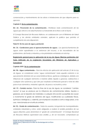 conservación y mantenimiento de las obras e instalaciones de que dispone para su
ejercicio.

Capítulo II. De la contaminación:

Art. 22.- Prevención de la contaminación.- Prohíbese toda contaminación de las
aguas que afecte a la salud humana o al desarrollo de la flora o de la fauna.

El Consejo Nacional de Recursos Hídricos, en colaboración con el Ministerio de Salud
Pública y las demás entidades estatales, aplicará la política que permita el
cumplimiento de esta disposición.

Título IV. De los usos de agua y prelación

Art. 35.- Condiciones para el aprovechamiento de aguas.- Los aprovechamientos de
aguas están supeditados a la existencia del recurso, a las necesidades de las
poblaciones, del fundo o industria y a las prioridades señaladas en esta ley.

Reglamento general para la aplicación de la Ley de Aguas (Normas pertinentes del
Texto Unificado de la Legislación Secundaria del Ministerio de Agricultura y
Ganadería)

Capítulo XXIV. De la contaminación

Art. 90.- Agua contaminada.- Para los efectos de aplicación del artículo 22 de la Ley
de Aguas, se considerará como “agua contaminada” toda aquella corriente o no
que presente deterioro de sus características físicas, químicas o biológicas, debido a la
influencia de cualquier elemento o materia sólida, líquida o gaseosa, radioactiva o
cualquier otra sustancia y que den por resultado la limitación parcial o total de ellas
para el uso doméstico, industrial, agrícola, de pesca, recreativo y otros.

Art. 91.- Cambio nocivo.- Para los fines de la Ley de Aguas, se consideran “cambio
nocivo” al que se produce por la influencia de contaminantes sólidos, líquidos o
gaseosos, por el depósito de materiales o cualquier otra acción susceptible de causar
o incrementar el grado de deterioro del agua, modificando sus cualidades físicas,
químicas o biológicas, y, además, por el prejuicio causado a corto o largo plazo, a los
usos mencionados en el artículo anterior.

Art. 92.- Grado de contaminación.- Todos los usuarios, incluyendo las municipalidades,
entidades industriales y otros, están obligados a realizar el análisis periódico de sus
aguas efluentes, para determinar el “grado de contaminación”. El Consejo Nacional
de Recursos Hídricos supervisará esos análisis, y, de ser necesario, comprobará sus


Estudio de Impacto Ambiental Ex-post
Instalaciones y Operación de la Base de Aerofumigación Los Pérez
AIFA S.A                                                                        – 24 –
 
