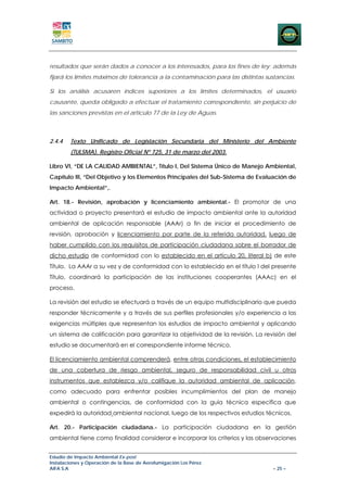 resultados que serán dados a conocer a los interesados, para los fines de ley; además
fijará los límites máximos de tolerancia a la contaminación para las distintas sustancias.

Si los análisis acusaren índices superiores a los límites determinados, el usuario
causante, queda obligado a efectuar el tratamiento correspondiente, sin perjuicio de
las sanciones previstas en el artículo 77 de la Ley de Aguas.



2.4.4   Texto Unificado de Legislación Secundaria del Ministerio del Ambiente
        (TULSMA). Registro Oficial Nº 725, 31 de marzo del 2003.

Libro VI, “DE LA CALIDAD AMBIENTAL”, Título I, Del Sistema Único de Manejo Ambiental,
Capítulo Ill, “Del Objetivo y los Elementos Principales del Sub-Sistema de Evaluación de
Impacto Ambiental”,.

Art. 18.- Revisión, aprobación y licenciamiento ambiental.- El promotor de una
actividad o proyecto presentará el estudio de impacto ambiental ante la autoridad
ambiental de aplicación responsable (AAAr) a fin de iniciar el procedimiento de
revisión, aprobación y licenciamiento por parte de la referida autoridad, luego de
haber cumplido con los requisitos de participación ciudadana sobre el borrador de
dicho estudio de conformidad con lo establecido en el artículo 20, literal b) de este
Título. La AAAr a su vez y de conformidad con lo establecido en el título I del presente
Título, coordinará la participación de las instituciones cooperantes (AAAc) en el
proceso.

La revisión del estudio se efectuará a través de un equipo multidisciplinario que pueda
responder técnicamente y a través de sus perfiles profesionales y/o experiencia a las
exigencias múltiples que representan los estudios de impacto ambiental y aplicando
un sistema de calificación para garantizar la objetividad de la revisión. La revisión del
estudio se documentará en el correspondiente informe técnico.

El licenciamiento ambiental comprenderá, entre otras condiciones, el establecimiento
de una cobertura de riesgo ambiental, seguro de responsabilidad civil u otros
instrumentos que establezca y/o califique la autoridad ambiental de aplicación,
como adecuado para enfrentar posibles incumplimientos del plan de manejo
ambiental o contingencias, de conformidad con la guía técnica específica que
expedirá la autoridad ambiental nacional, luego de los respectivos estudios técnicos.

Art. 20.- Participación ciudadana.- La participación ciudadana en la gestión
ambiental tiene como finalidad considerar e incorporar los criterios y las observaciones


Estudio de Impacto Ambiental Ex-post
Instalaciones y Operación de la Base de Aerofumigación Los Pérez
AIFA S.A                                                                         – 25 –
 
