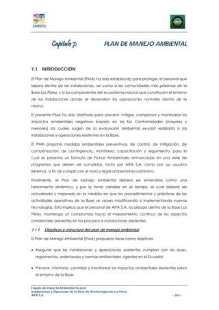 Capitulo 7:                        PLAN DE MANEJO AMBIENTAL



7.1 INTRODUCCIÓN

El Plan de Manejo Ambiental (PMA) ha sido establecido para proteger al personal que
labora dentro de las instalaciones, así como a las comunidades más próximas de la
Base Los Pérez y a los componentes del ecosistema natural que constituyen el entorno
de las instalaciones donde se desarrollan las operaciones normales dentro de la
misma.

El presente PMA ha sido diseñado para prevenir, mitigar, compensar y monitorear los
impactos ambientales negativos basado en las No Conformidades (mayores y
menores) las cuales surgen de la evaluación ambiental ex–post realizada a las
instalaciones y operaciones existentes en la Base.

El PMA propone medidas ambientales preventivas, de control, de mitigación, de
compensación, de contingencia, monitoreo, capacitación y seguimiento, para lo
cual se presenta un formato de Fichas Ambientales enmarcadas en una serie de
programas que deben ser cumplidos, tanto por AIFA S.A. como por sus usuarios
externos, a fin de cumplir con el marco legal ambiental ecuatoriano.

Finalmente, el Plan de Manejo Ambiental deberá ser entendido como una
herramienta dinámica, y por lo tanto variable en el tiempo, el cual deberá ser
actualizado y mejorado en la medida en que los procedimientos y prácticas de las
actividades operativas de la Base se vayan modificando o implementando nuevas
tecnologías. Esto implica que el personal de AIFA S.A. localizada dentro de la Base Los
Pérez, mantenga un compromiso hacia el mejoramiento continuo de los aspectos
ambientales presentes en los procesos e instalaciones existentes.

7.1.1    Objetivos y estructura del plan de manejo ambiental

El Plan de Manejo Ambiental (PMA) propuesto tiene como objetivos:


• Asegurar que las instalaciones y operaciones existentes cumplan con las leyes,
  reglamentos, ordenanzas y normas ambientales vigentes en el Ecuador.


• Prevenir, minimizar, controlar y monitorear los impactos ambientales existentes sobre
  el entorno de la Base.


Estudio de Impacto Ambiental Ex-post
Instalaciones y Operación de la Base de Aerofumigación Los Pérez
AIFA S.A                                                                      – 264 –
 