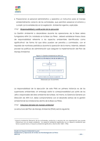 • Proporcionar al personal administrativo y operativo un instructivo para el manejo
     ambientalmente correcto de las actividades, que permitan preservar el entorno y
     cumplir con lo establecido en la Legislación Ambiental vigente y aplicable.

7.1.2      Responsabilidad y verificación de la ejecución

La Gestión Ambiental a desarrollarse durante las operaciones de la Base aéreo
fumigadora AIFA S.A. instalada en la Base Los Pérez , deberá establecer líneas claras
de responsabilidad referente a los aspectos ambientales identificados como
significativos7 de forma tal que éstos puedan ser previstos y controlados, con el
respaldo de monitoreo periódicos durante la operación de la misma. Además, deberá
proveer las políticas de administración que aseguren la implementación del Plan de
Manejo Ambiental.

                                 Figura 7-1 Gestión Ambiental en AIFA S.A.




                                        Elaborado por: Ecosambito




La responsabilidad de la ejecución de este PMA en primera instancia es de los
supervisores ambientales; sin embargo existe la corresponsabilidad por parte de los
Jefe o responsable del área ambiental de la Base. Así mismo, la Gerencia General y/o
Dirección de AIFA S.A. debe comprometerse con el desarrollo exitoso de la gestión
ambiental de las instalaciones dentro de la Base Los Pérez.

7.1.3      Estructura del plan de manejo ambiental

La estructura del Plan de Manejo Ambiental (PMA) será la siguiente:




7
    Aspecto Ambiental: Elemento de las actividades, productos o servicios de una organización que puede
     interactuar con el medio ambiente. Un aspecto ambiental significativo es un aspecto ambiental que
     tiene o puede tener un impacto ambiental significativo. (Norma ISO 14001: 1996)




Estudio de Impacto Ambiental Ex-post
Instalaciones y Operación de la Base de Aerofumigación Los Pérez
AIFA S.A                                                                                     – 265 –
 