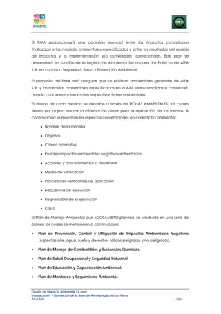 El PMA proporcionará una conexión esencial entre los impactos constatados
(hallazgos) y las medidas ambientales especificadas y entre los resultados del análisis
de impactos y la implementación y/o actividades operacionales. Este plan se
desarrollará en función de la Legislación Ambiental Secundaria, las Políticas de AIFA
S.A. en cuanto a Seguridad, Salud y Protección Ambiental.


El propósito del PMA será asegurar que las políticas ambientales generales de AIFA
S.A. y las medidas ambientales especificadas en la AAI, sean cumplidas a cabalidad,
para lo cual se estructuraron las respectivas fichas ambientales.

El diseño de cada medida se describe a través de FICHAS AMBIENTALES, las cuales
tienen por objeto resumir la información clave para la aplicación de las mismas. A
continuación se muestran los aspectos contemplados en cada ficha ambiental:

     • Nombre de la medida

     • Objetivo

     • Criterio Normativo

     • Posibles impactos ambientales negativos enfrentados

     • Acciones y procedimientos a desarrollar

     • Medio de verificación

     • Indicadores verificables de aplicación

     • Frecuencia de ejecución

     • Responsable de la ejecución

     • Costo

El Plan de Manejo Ambiental que ECOSAMBITO plantea, se subdivide en una serie de
planes, los cuales se mencionan a continuación:

•   Plan de Prevención, Control y Mitigación de Impactos Ambientales Negativos
    (Aspectos aire, agua, suelo y desechos sólidos peligrosos y no peligrosos).

•   Plan de Manejo de Combustibles y Sustancias Químicas.

•   Plan de Salud Ocupacional y Seguridad Industrial.

•   Plan de Educación y Capacitación Ambiental.

•   Plan de Monitoreo y Seguimiento Ambiental.


Estudio de Impacto Ambiental Ex-post
Instalaciones y Operación de la Base de Aerofumigación Los Pérez
AIFA S.A                                                                          – 266 –
 