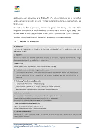 realizan deberán garantizar a la BASE AIFA S.A.                 el cumplimiento de la normativa
ambiental como también prevenir y mitigar sustancialmente las emisiones finales de
los procesos.

El objetivo del Plan es prevenir y minimizar la generación de impactos ambientales
negativos al entorno que están alterando la calidad de los recursos agua, aire y suelo,
a partir de las actividades propias de la Base, tanto administrativas como operativas.

A continuación se exponen las medidas a manera de Fichas Ambientales:

7.2.1.1   Gestión del recurso aire


A.- Medida No. 1

PREVENCION Y REDUCCION DE EMISIONES DE MATERIAL PARTICULADO DURANTE LA OPERACIONES QUE SE
REALIZAN EN LA BASE

B.- OBJETIVO

Prevenir la emisión de material particulado durante la operación, limpieza, mantenimiento, carga,
despegue y descarga de los productos en la aeronave.

CRITERIO LEGAL

Libro VI Anexo 4 Texto Unificado de Legislación Secundaria (TULSMA)

C.- Posibles Impactos Ambientales Negativos Enfrentados

   Concentración de material particulado en la calidad de aire ambiente debido a la presencia de
   material particulado en las instalaciones y/o pista de despegue por las operaciones de la
   aeronave.

D.- Acciones y Procedimientos a Desarrollar

   • Limpieza de Plataformas y pista de despegue

   • Inspeccionar el estado de los equipos utilizados en toda la operación.

   • Mantenimiento preventivo de las aeronaves y sistemas de turbinas.

E.- Medios de verificación

Programa de mantenimiento preventivo y correctivo de la pista de despegue.
Programa de mantenimiento preventivo y correctivo de las aeronaves.
Reporte de hallazgos durante inspecciones de cumplimiento.

F.- Indicadores Verificables de Aplicación

Registro del estado de los equipos y aeronaves.
Registro del estado de la pista y demás instalaciones.

G.- Frecuencia de Ejecución

Mantenimiento Pista y Aeronave: Según lo indicado en el programa de mantenimiento preventivo y
correctivo de la empresa.




Estudio de Impacto Ambiental Ex-post
Instalaciones y Operación de la Base de Aerofumigación Los Pérez
AIFA S.A                                                                                   – 268 –
 
