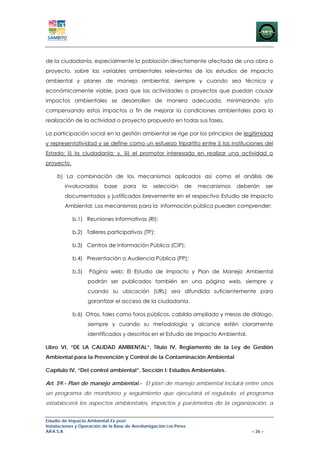 de la ciudadanía, especialmente la población directamente afectada de una obra o
proyecto, sobre las variables ambientales relevantes de los estudios de impacto
ambiental y planes de manejo ambiental, siempre y cuando sea técnica y
económicamente viable, para que las actividades o proyectos que puedan causar
impactos ambientales se desarrollen de manera adecuada, minimizando y/o
compensando estos impactos a fin de mejorar la condiciones ambientales para la
realización de la actividad o proyecto propuesto en todas sus fases.

La participación social en la gestión ambiental se rige por los principios de legitimidad
y representatividad y se define como un esfuerzo tripartito entre i) las instituciones del
Estado; ii) la ciudadanía; y, iii) el promotor interesado en realizar una actividad o
proyecto.

     b) La combinación de los mecanismos aplicados así como el análisis de
        involucrados      base     para     la   selección     de   mecanismos   deberán      ser
        documentados y justificados brevemente en el respectivo Estudio de Impacto
        Ambiental. Los mecanismos para la información pública pueden comprender:

            b.1) Reuniones informativas (RI):

            b.2) Talleres participativos (TP):

            b.3) Centros de Información Pública (CIP):

            b.4) Presentación o Audiencia Pública (PP):

            b.5)   Página web: El Estudio de Impacto y Plan de Manejo Ambiental
                   podrán ser publicados también en una página web, siempre y
                   cuando su ubicación (URL) sea difundida suficientemente para
                   garantizar el acceso de la ciudadanía.

            b.6) Otros, tales como foros públicos, cabildo ampliado y mesas de diálogo,
                   siempre y cuando su metodología y alcance estén claramente
                   identificados y descritos en el Estudio de Impacto Ambiental.

Libro VI, “DE LA CALIDAD AMBIENTAL”, Título IV, Reglamento de la Ley de Gestión
Ambiental para la Prevención y Control de la Contaminación Ambiental

Capítulo IV, “Del control ambiental”, Sección I: Estudios Ambientales.

Art. 59.- Plan de manejo ambiental.- El plan de manejo ambiental incluirá entre otros
un programa de monitoreo y seguimiento que ejecutará el regulado, el programa
establecerá los aspectos ambientales, impactos y parámetros de la organización, a


Estudio de Impacto Ambiental Ex-post
Instalaciones y Operación de la Base de Aerofumigación Los Pérez
AIFA S.A                                                                             – 26 –
 
