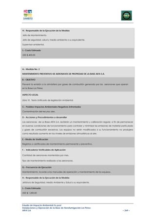 H.- Responsable de la Ejecución de la Medida

Jefe de Mantenimiento.

Jefe de seguridad, salud y medio ambiente o su equivalente.

Supervisor ambiental.

I.- Costo Estimado

USD $ 400,00




A.- Medida No. 2

MANTENIMIENTO PREVENTIVO DE AERONAVES DE PROPIEDAD DE LA BASE AIFA S.A.

B.- OBJETIVO

Prevenir la emisión a la atmósfera por gases de combustión generado por las aeronaves que operan
en la Base Los Pérez.


ASPECTO LEGAL

Libro VI. Texto Unificado de legislación Ambiental.


C.- Posibles Impactos Ambientales Negativos Enfrentados

Contaminación del recurso aire.

D.- Acciones y Procedimientos a desarrollar

Las aeronaves de La Base AIFA S.A. recibirán un mantenimiento y calibración regular, a fin de permanecer
en buenas condiciones de funcionamiento para controlar y minimizar las emisiones de material particulado
y gases de combustión excesivos. Los equipos no serán modificados si su funcionamiento no produjera
como resultado aumento en los niveles de emisiones atmosféricas al aire.

E.- Medio de Verificación

Registros o certificados de mantenimiento permanente y preventivo.

F.- Indicadores Verificables de Aplicación

Cantidad de aeronaves mantenidos por mes.

Tipo de mantenimiento realizado a las aeronaves.


G.- Frecuencia de Ejecución

Mantenimiento: Acorde a los manuales de operación y mantenimiento de los equipos.

H.- Responsable de la Ejecución de la Medida

Jefatura de Seguridad, Medio Ambiente y Salud o su equivalente.

I.- Costo Estimado

USD $ 1.200,00




Estudio de Impacto Ambiental Ex-post
Instalaciones y Operación de la Base de Aerofumigación Los Pérez
AIFA S.A                                                                                      – 269 –
 