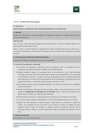 7.2.1.2      Gestión del recurso agua

A.- Medida No. 3

READECUACION A LA INFRAESTRUCTURA PARA PREVENIR IMPACTOS AL RECURSO AGUA

B.- OBJETIVO

Construir una infraestructura que permita prevenir la descarga de efluentes con residuos líquidos hacia el
canales de aguas lluvias.

ASPECTO LEGAL

Libro VI Anexo 1, Texto Unificado de Legislación Secundaria (TULSMA), “Norma de Calidad Ambiental y de
descarga de efluentes: Recurso Agua”.

Libero VI Anexo 1D Texto Unificado de Legislación Secundaria (TULSMA),”Norma para la prevención y
control de la contaminación ambiental del recurso agua en recintos aeroportuarios, aeropuertos y pistas de
aviación”.

C.- Posibles Impactos Ambientales Negativos Enfrentados

Contaminación del agua subterránea (pozo) y aguas superficiales.


D.- Acciones y Procedimientos a desarrollar

       Los residuos de agroquímicos derramados tanto en plataforma como en cualquier sitio de las
       instalaciones de operación deberán ser dirigido a los pozos de reciclaje.

       Deberán habilitarse cisternas o contenedores para el almacenamiento de las aguas residuales
       industriales proveniente tanto de los residuos de las mezclas de los agroquímicos, como del lavado
       de la plataforma, aeronave o lavado de envases de agroquímicos, para su posterior reutilización
       dentro del proceso de mezcla. Dicho lugar deberá reunir las características necesarias para que las
       aguas almacenadas no contaminen cuerpos de aguas cercanos y el suelo.

       Está prohibido descargar aguas residuales industriales a los sistemas de aguas lluvias o superficiales
       sin previo tratamiento.

       Prohibir absolutamente la descarga de efluentes líquidos y sólidos al canal de aguas lluvias y ubicar
       señales de PROHIBICIÓN DE DESCARGA DE LOS EFLUENTES (agua contaminada resultante de las
       operaciones de la Base) a los cuerpos de agua cercanos.

       Realizar adecuaciones de los canales de aguas lluvias existentes en las instalaciones de la Base.

       Los canales de agua deberán poseer rejillas con el fin de evitar el ingreso desechos en su interior.

       Después de cada operación se deberá realizar un triple lavado a la plataforma y sistema de
       tuberías, con la finalidad de que al momento que se cierren las válvulas que dirigen las aguas
       residuales hacia los pozos de reciclaje, no queden residuos de productos químicos que se
       descarguen hacia los sistemas o canales superficiales de aguas por influencia de factores como la
       lluvia.

E.- Medio de Verificación

Planos y diseños de la nueva infraestructura.



Estudio de Impacto Ambiental Ex-post
Instalaciones y Operación de la Base de Aerofumigación Los Pérez
AIFA S.A                                                                                             – 270 –
 