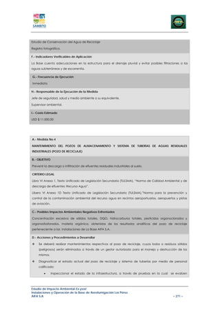 Estudio de Conservación del Agua de Reciclaje

Registro fotográfico.

F.- Indicadores Verificables de Aplicación

La Base cuenta adecuaciones en la estructura para el drenaje pluvial y evitar posibles filtraciones a las
aguas subterráneas y de escorrentía.

G.- Frecuencia de Ejecución

Inmediata

H.- Responsable de la Ejecución de la Medida

Jefe de seguridad, salud y medio ambiente o su equivalente.

Supervisor ambiental.

I.- Costo Estimado

USD $ 11.000,00




A.- Medida No.4

MANTENIMIENTO DEL POZOS DE ALMACENAMIENTO Y SISTEMA DE TUBERÍAS DE AGUAS RESIDUALES
INDUSTRIALES (POZO DE RECICLAJE)

B.- OBJETIVO

Prevenir la descarga o infiltración de efluentes residuales industriales al suelo.

CRITERIO LEGAL

Libro VI Anexo 1, Texto Unificado de Legislación Secundaria (TULSMA), “Norma de Calidad Ambiental y de
descarga de efluentes: Recurso Agua”.

Libero VI Anexo 1D Texto Unificado de Legislación Secundaria (TULSMA),”Norma para la prevención y
control de la contaminación ambiental del recurso agua en recintos aeroportuarios, aeropuertos y pistas
de aviación.

C.- Posibles Impactos Ambientales Negativos Enfrentados

Concentración excesiva de sólidos totales, DQO, hidrocarburos totales, pesticidas organoclorados y
organosfosforados, materia orgánica, obtenidas de los resultados analíticos del pozo de reciclaje
perteneciente a las instalaciones de La Base AIFA S.A.

D.- Acciones y Procedimientos a Desarrollar

     Se deberá realizar mantenimientos respectivos al pozo de reciclaje, cuyos lodos o residuos sólidos
     (peligrosos) serán eliminados a través de un gestor autorizado para el manejo y destrucción de los
     mismos.

     Diagnosticar el estado actual del pozo de reciclaje y sistema de tuberías por medio de personal
     calificado:

         •     Inspeccionar el estado de la infraestructura, a través de pruebas en la cual   se evalúen




Estudio de Impacto Ambiental Ex-post
Instalaciones y Operación de la Base de Aerofumigación Los Pérez
AIFA S.A                                                                                       – 271 –
 