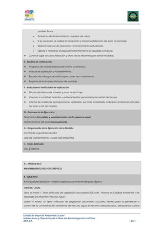 posibles fisuras.

        •      Evaluar su dimensionamiento y espesor de capa.

        •      Si es necesario se realizar la reparación e impermeabilización del pozo de reciclaje.

        •      Elaborar manual de operación y mantenimiento actualizado.

        •      Operar y mantener el pozo permanentemente de acuerdo a manual.

    Construir lugar de caracterización y aforo de los efluentes para tomar muestras.

E.- Medios de verificación

    Programa de mantenimiento preventivo y correctivo.

    Manual de operación y mantenimiento.

    Reporte de hallazgos durante inspecciones de cumplimiento.

    Registros de la limpieza del pozo de reciclaje

F.- Indicadores Verificables de Aplicación

    Estado del sistema de tuberías y pozo de reciclaje

    Volumen o cantidad de lodos y residuos líquidos generados por unidad de tiempo

    Informe de Análisis de las inspecciones realizadas por ente acreditado, indicado condiciones actuales
    del pozo y red de tuberías.

G.- Frecuencia de Ejecución

Diagnóstico Inmediato y posteriormente con frecuencia anual

Mantenimiento del pozo: Mensualmente

H.- Responsable de la Ejecución de la Medida

Comité de seguridad industrial.

Jefe de Mantenimiento y Supervisor ambiental.

I.- Costo Estimado

USD $ 2.000,00




A.- Medida No.5

MANTENIMIENTO DEL POZO SÉPTICO


B.- OBJETIVO

Evitar posibles rebosé en material orgánico proveniente del pozo séptico.

CRITERIO LEGAL

Libro VI Anexo 1, Texto Unificado de Legislación Secundaria (TULSMA), “Norma de Calidad Ambiental y de
descarga de efluentes: Recurso Agua”.

Libero VI Anexo 1D Texto Unificado de Legislación Secundaria (TULSMA),”Norma para la prevención y
control de la contaminación ambiental del recurso agua en recintos aeroportuarios, aeropuertos y pistas



Estudio de Impacto Ambiental Ex-post
Instalaciones y Operación de la Base de Aerofumigación Los Pérez
AIFA S.A                                                                                               – 272 –
 