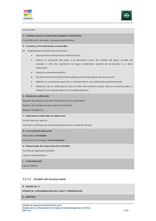 de aviación.

C.- Posibles Impactos Ambientales Negativos Enfrentados

Contaminación del suelo y de aguas subterráneas.

D.- Acciones y Procedimientos a Desarrollar

    Diagnosticar el estado actual del pozo:

          •    Inspeccionar el estado de la infraestructura.

          •    Evaluar la ubicación del pozo, si se encuentra cerca de cuerpos de agua, canales de
               drenaje, o sitios de captación de agua subterránea deberá ser reubicado a un área
               adecuada

          •    Evaluar su dimensionamiento.

          •    De permanecer herméticamente sellado para evitar ingresó de aguas lluvias.

          •    Elaborar un manual de operación y mantenimiento, actualizándolo periódicamente.

          •    Utilización de un hidrocleaner para el retiro del material cuando este se encuentra lleno o
               utilización de cal para desecar la materia orgánica.

E.- Medios de verificación

Reporte de hallazgos durante inspecciones de cumplimiento.

Registro de Limpieza de pozo séptico (volumen).

Registro Fotográfico.

F.- Indicadores Verificables de Aplicación

Estado del pozo séptico.

Volumen o cantidad de desechos generada por unidad de tiempo.

G.- Frecuencia de Ejecución

Diagnóstico: Inmediato

Frecuencia de Limpieza: Semestralmente

H.- Responsable de la Ejecución de la Medida

Comité de seguridad industrial.

Jefe de Mantenimiento

I.- Costo Estimado

USD $ 1.000,00




7.2.1.3       Gestión del recurso suelo

A.- Medida No. 6

ESTUDIO DE CONTAMINACION EN EL SUELO Y REMEDIACIÓN

B.- OBJETIVO



Estudio de Impacto Ambiental Ex-post
Instalaciones y Operación de la Base de Aerofumigación Los Pérez
AIFA S.A                                                                                         – 273 –
 