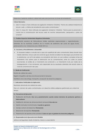 Determinar mediante análisis la calidad del suelo para promover acciones de remediación.

Criterio Normativo

•   Libro VI, Anexo 2, Texto Unificado de Legislación Ambienta l (TULSMA), “Norma de calidad Ambiental de
    recurso suelo y criterios de remediación para suelos contaminados.”

•   Libro VI, Anexo 2C, Texto Unificado de Legislación Ambienta l (TULSMA), “Norma para la prevención y
    control de la contaminación del recurso suelo en recintos aeroportuarios, aeropuertos y pistas de
    aviación”

C.- Posibles Impactos Ambientales Negativos Enfrentados

Concentración excesiva de hidrocarburos totales, pesticidas organoclorados y organofosforado,
obtenidas de los resultados analíticos de la muestra de sedimento del canal de aguas lluvias
perteneciente a las instalaciones de LA BASE AIFA S.A.

D.- Acciones y Procedimientos a desarrollar

•    Es necesario realizar un estudio de la capa sub superficial del suelo contaminado (áreas donde haya
     habido derrames, incluso suelo de canal de aguas donde se realizan las descargas que provienen de
     la plataforma), con el fin de realizar una remedición del mismo, el cual conlleve a emplear el tipo de
     tratamiento más optimo para la eliminación de los contaminantes, entre los cuales se puede
     recomendar, el análisis de un tratamiento de contención o un tratamiento in-situ por medio de la
     biodegradación o foto enmienda, esto dependerá de los resultados obtenidos del estudio sobre el
     nivel de contaminación del suelo.

E.- Medio de Verificación

Estudio de calidad de suelos.

Registro fotográfico del área de almacenamiento temporal.

Manifiesto único de entrega, transporte y recepción de desechos peligrosos.

F.- Indicadores Verificables de Aplicación

Resultados del estudio de calidad de suelos.

Peso y/o volumen de suelos contaminados con desechos sólidos peligrosos gestionada por unidad de
tiempo.

G.- Frecuencia de Ejecución

•   Realización del Estudio: Una vez y posteriormente cuando existan derrames de productos químicos o
    hidrocarburos

•   Habilitación del área de almacenamiento temporal: Una sola vez

•   Gestión de Suelos Contaminados: Cuando se generen

•   Manejo correcto de desechos: Permanente

•   Elaboración de reportes: Permanente

•   Presentación de reportes ante autoridad: Cada vez que se gestione los desechos peligrosos

H.- Responsable de la Ejecución de la Medida

Jefatura de Seguridad, Medio Ambiente y Salud o su equivalente



Estudio de Impacto Ambiental Ex-post
Instalaciones y Operación de la Base de Aerofumigación Los Pérez
AIFA S.A                                                                                         – 274 –
 