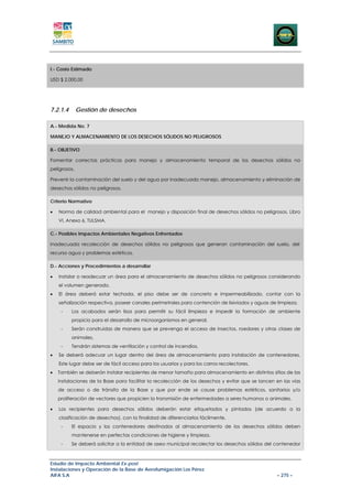 I.- Costo Estimado

USD $ 2.000,00




7.2.1.4       Gestión de desechos

A.- Medida No. 7

MANEJO Y ALMACENAMIENTO DE LOS DESECHOS SÓLIDOS NO PELIGROSOS

B.- OBJETIVO

Fomentar correctas prácticas para manejo y almacenamiento temporal de los desechos sólidos no
peligrosos.

Prevenir la contaminación del suelo y del agua por inadecuado manejo, almacenamiento y eliminación de
desechos sólidos no peligrosos.

Criterio Normativo

•   Norma de calidad ambiental para el manejo y disposición final de desechos sólidos no peligrosos, Libro
    VI, Anexo 6, TULSMA.

C.- Posibles Impactos Ambientales Negativos Enfrentados

Inadecuada recolección de desechos sólidos no peligrosos que generan contaminación del suelo, del
recurso agua y problemas estéticos.

D.- Acciones y Procedimientos a desarrollar

•   Instalar o readecuar un área para el almacenamiento de desechos sólidos no peligrosos considerando
    el volumen generado.
•   El área deberá estar techada, el piso debe ser de concreto e impermeabilizado, contar con la
    señalización respectiva, poseer canales perimetrales para contención de lixiviados y aguas de limpieza.
     -    Los acabados serán lisos para permitir su fácil limpieza e impedir la formación de ambiente
          propicio para el desarrollo de microorganismos en general.
     -    Serán construidas de manera que se prevenga el acceso de insectos, roedores y otras clases de
          animales.
     -    Tendrán sistemas de ventilación y control de incendios.
•   Se deberá adecuar un lugar dentro del área de almacenamiento para instalación de contenedores.
    Este lugar debe ser de fácil acceso para los usuarios y para los carros recolectores.
•   También se deberán instalar recipientes de menor tamaño para almacenamiento en distintos sitios de las
    instalaciones de la Base para facilitar la recolección de los desechos y evitar que se lancen en las vías
    de acceso o de tránsito de la Base y que por ende se cause problemas estéticos, sanitarios y/o
    proliferación de vectores que propicien la transmisión de enfermedades a seres humanos o animales.

•   Los recipientes para desechos sólidos deberán estar etiquetados y pintados (de acuerdo a la
    clasificación de desechos), con la finalidad de diferenciarlos fácilmente.
     -    El espacio y los contenedores destinados al almacenamiento de los desechos sólidos deben
          mantenerse en perfectas condiciones de higiene y limpieza.
     -    Se deberá solicitar a la entidad de aseo municipal recolectar los desechos sólidos del contenedor



Estudio de Impacto Ambiental Ex-post
Instalaciones y Operación de la Base de Aerofumigación Los Pérez
AIFA S.A                                                                                          – 275 –
 