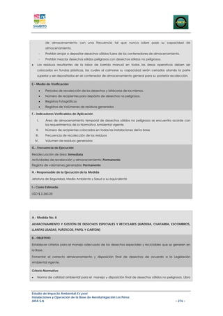 de almacenamiento con una frecuencia tal que nunca sobre pase su capacidad de
              almacenamiento.
          -   Prohibir arrojar o depositar desechos sólidos fuera de los contenedores de almacenamiento.
          -   Prohibir mezclar desechos sólidos peligrosos con desechos sólidos no peligrosos.
•     Los residuos resultantes de la labor de barrido manual en todas las áreas operativas deben ser
      colocados en fundas plásticas, las cuales al colmarse su capacidad serán cerradas atando la parte
      superior y ser depositadas en el contenedor de almacenamiento general para su posterior recolección.

E.- Medio de Verificación

          •   Periodos de recolección de los desechos y bitácoras de los mismos.
          •   Número de recipientes para depósito de desechos no peligrosos.
          •   Registros Fotográficos
          •   Registros de Volúmenes de residuos generados

F.- Indicadores Verificables de Aplicación

     I.       Área de almacenamiento temporal de desechos sólidos no peligrosos se encuentra acorde con
              los requerimientos de la Normativa Ambiental vigente.
     II.      Número de recipientes colocados en todas las instalaciones del la base
    III.      Frecuencia de recolección de los residuos
    IV.       Volumen de residuos generados

G.- Frecuencia de Ejecución

Readecuación de área: Inmediata
Actividades de recolección y almacenamiento: Permanente
Registro de volúmenes generados: Permanente

H.- Responsable de la Ejecución de la Medida

Jefatura de Seguridad, Medio Ambiente y Salud o su equivalente

I.- Costo Estimado

USD $ 2.260,00




A.- Medida No. 8

ALMACENAMIENTO Y GESTIÓN DE DESECHOS ESPECIALES Y RECICLABES (MADERA, CHATARRA, ESCOMBROS,
LLANTAS USADAS, PLÁSTICOS, PAPEL Y CARTON)

B.- OBJETIVO

Establecer criterios para el manejo adecuado de los desechos especiales y reciclables que se generen en
la Base.

Fomentar el correcto almacenamiento y disposición final de desechos de acuerdo a la Legislación
Ambiental vigente.

Criterio Normativo

•     Norma de calidad ambiental para el manejo y disposición final de desechos sólidos no peligrosos, Libro




Estudio de Impacto Ambiental Ex-post
Instalaciones y Operación de la Base de Aerofumigación Los Pérez
AIFA S.A                                                                                             – 276 –
 