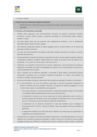 VI, Anexo 6, TULSMA

C.- Posibles Impactos Ambientales Negativos Enfrentados

         Polución del suelo y del recurso agua por inadecuado manejo y almacenamiento de los desechos
         especiales.

D.- Acciones y Procedimientos a desarrollar

•    Habilitar áreas separadas para almacenamiento temporal de desechos especiales (madera,
     escombros, chatarra, llantas usadas) y desechos reciclables no contaminados (vidrio, plásticos,
     papeles y cartón).

•    Las áreas deben tener piso de cemento, estar debidamente techadas y con la señalización
     apropiada (letreros alusivos y formas visibles).

•    Para desechos especiales chatarra se deberá segregar entre la chatarra ferrosa y la no ferrosa (de
     generarse metales no ferrosos).

•    Las áreas de almacenamiento de desechos especiales deberán estimarse de acuerdo al volumen
     estimado de generación.

•    El almacenamiento temporal de desechos especiales de menor tamaño deberá realizarse utilizando
     contenedores metálicos o plásticos, diferenciados por colores de acuerdo al tipo de desecho que
     contengan. (*ver cuadro de colores según el tipo de desecho)

•    Emprender una campaña de educación de manejo, clasificación y almacenamiento de desechos
     especiales y reciclables con todos los trabajadores de la Base con el fin de garantizar la adecuada y
     correcta disposición de los mismos.

•    Para el desalojo de los desechos especiales y reciclables la Base deberá subcontratar Gestores
     Ambientales autorizados por la Autoridad Ambiental competente; en ningún caso pueden ser
     donados o vendidos a personas externas.

•    El proceso de entrega, transporte y eliminación de los desechos especiales se detalla a continuación:

         La documentación de envío de desechos especiales se efectúa igualmente empleando el
          formato “Manifiesto único de entrega, transporte y recepción de desechos peligrosos”, el cual
          consta de tres copias y su procedimiento es el siguiente:

         o   Para cada embarque o volumen de transporte, el generador deberá entregar al transportista
             un manifiesto original debidamente firmado y dos copias del mismo.

         o   El transportista conservará una de las copias que le entre el generador, para su archivo y
             firmará el original del manifiesto, mismo que entregará al destinatario, junto con una copia de
             este, en el momento en que le entregue los desechos al destinatario.

         o   El destinatario de los desechos conservará la copia del manifiesto que le entregue al
             transportista para su archivo, y firmará el original, mismo que deberá remitir de inmediato al
             generador.

         o   El original del manifiesto y las copias del mismo, deberán ser conservadas por el generador, el
             trasportista y por el destinatario final.

•    Se deberá llevar un registro de inventario de desechos especiales y reciclables generados, el cual será
     utilizado para cuantificar los desechos previsibles y ayudar a enfocar en las áreas en que se podrán
     desplegar esfuerzos por minimizar la cantidad de los mismos. La Base Los Pérez revisará y modificará



Estudio de Impacto Ambiental Ex-post
Instalaciones y Operación de la Base de Aerofumigación Los Pérez
AIFA S.A                                                                                         – 277 –
 