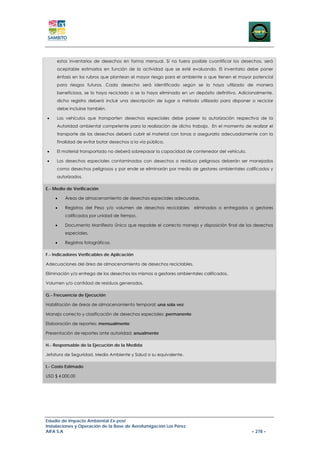 estos inventarios de desechos en forma mensual. Si no fuera posible cuantificar los desechos, será
     aceptable estimarlos en función de la actividad que se esté evaluando. El inventario debe poner
     énfasis en los rubros que plantean el mayor riesgo para el ambiente o que tienen el mayor potencial
     para riesgos futuros. Cada desecho será identificado según se lo haya utilizado de manera
     beneficiosa, se lo haya reciclado o se lo haya eliminado en un depósito definitivo. Adicionalmente,
     dicho registro deberá incluir una descripción de lugar o método utilizado para disponer o reciclar
     debe incluirse también.

•    Los vehículos que transporten desechos especiales debe poseer la autorización respectiva de la
     Autoridad ambiental competente para la realización de dicho trabajo. En el momento de realizar el
     transporte de los desechos deberá cubrir el material con lonas o asegurarlo adecuadamente con la
     finalidad de evitar botar desechos a la vía pública.

•    El material transportado no deberá sobrepasar la capacidad de contenedor del vehículo.

•    Los desechos especiales contaminados con desechos o residuos peligrosos deberán ser manejados
     como desechos peligrosos y por ende se eliminarán por medio de gestores ambientales calificados y
     autorizados.

E.- Medio de Verificación

    •    Áreas de almacenamiento de desechos especiales adecuadas.

    •    Registros del Peso y/o volumen de desechos reciclables      eliminados o entregados a gestores
         calificados por unidad de tiempo.

    •    Documento Manifiesto Único que respalde el correcto manejo y disposición final de los desechos
         especiales.

    •    Registros fotográficos.

F.- Indicadores Verificables de Aplicación

Adecuaciones del área de almacenamiento de desechos reciclables.

Eliminación y/o entrega de los desechos los mismos a gestores ambientales calificados.

Volumen y/o cantidad de residuos generados.

G.- Frecuencia de Ejecución

Habilitación de áreas de almacenamiento temporal: una sola vez

Manejo correcto y clasificación de desechos especiales: permanente

Elaboración de reportes: mensualmente

Presentación de reportes ante autoridad: anualmente

H.- Responsable de la Ejecución de la Medida

Jefatura de Seguridad, Medio Ambiente y Salud o su equivalente.

I.- Costo Estimado

USD $ 4.000,00




Estudio de Impacto Ambiental Ex-post
Instalaciones y Operación de la Base de Aerofumigación Los Pérez
AIFA S.A                                                                                      – 278 –
 