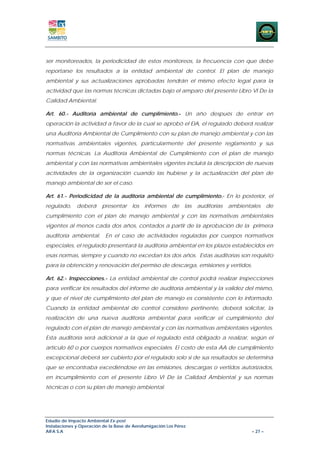 ser monitoreados, la periodicidad de estos monitoreos, la frecuencia con que debe
reportarse los resultados a la entidad ambiental de control. El plan de manejo
ambiental y sus actualizaciones aprobadas tendrán el mismo efecto legal para la
actividad que las normas técnicas dictadas bajo el amparo del presente Libro VI De la
Calidad Ambiental.

Art. 60.- Auditoría ambiental de cumplimiento.- Un año después de entrar en
operación la actividad a favor de la cual se aprobó el EIA, el regulado deberá realizar
una Auditoría Ambiental de Cumplimiento con su plan de manejo ambiental y con las
normativas ambientales vigentes, particularmente del presente reglamento y sus
normas técnicas. La Auditoría Ambiental de Cumplimiento con el plan de manejo
ambiental y con las normativas ambientales vigentes incluirá la descripción de nuevas
actividades de la organización cuando las hubiese y la actualización del plan de
manejo ambiental de ser el caso.

Art. 61.- Periodicidad de la auditoría ambiental de cumplimiento.- En lo posterior, el
regulado,     deberá     presentar     los   informes    de    las   auditorías   ambientales      de
cumplimiento con el plan de manejo ambiental y con las normativas ambientales
vigentes al menos cada dos años, contados a partir de la aprobación de la primera
auditoría ambiental. En el caso de actividades reguladas por cuerpos normativos
especiales, el regulado presentará la auditoría ambiental en los plazos establecidos en
esas normas, siempre y cuando no excedan los dos años. Estas auditorías son requisito
para la obtención y renovación del permiso de descarga, emisiones y vertidos.

Art. 62.- Inspecciones.- La entidad ambiental de control podrá realizar inspecciones
para verificar los resultados del informe de auditoría ambiental y la validez del mismo,
y que el nivel de cumplimiento del plan de manejo es consistente con lo informado.
Cuando la entidad ambiental de control considere pertinente, deberá solicitar, la
realización de una nueva auditoría ambiental para verificar el cumplimiento del
regulado con el plan de manejo ambiental y con las normativas ambientales vigentes.
Esta auditoría será adicional a la que el regulado está obligado a realizar, según el
artículo 60 o por cuerpos normativos especiales. El costo de esta AA de cumplimiento
excepcional deberá ser cubierto por el regulado solo si de sus resultados se determina
que se encontraba excediéndose en las emisiones, descargas o vertidos autorizados,
en incumplimiento con el presente Libro VI De la Calidad Ambiental y sus normas
técnicas o con su plan de manejo ambiental.




Estudio de Impacto Ambiental Ex-post
Instalaciones y Operación de la Base de Aerofumigación Los Pérez
AIFA S.A                                                                                  – 27 –
 