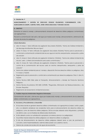 A.- Medida No. 9

ALMACENAMIENTO        Y   GESTIÓN     DE   DESECHOS     SÓLIDOS     PELIGROSOS   CONTAMINADOS     CON
AGROQUIMICOS (WAIPE, CARTÓN, PAPEL, ENTRE OTROS DESECHOS) Y ENVASES VACIOS

B.- OBJETIVO

Fomentar el correcto manejo y almacenamiento temporal de desechos sólidos peligrosos contaminados
con agroquímicos.

Prevenir la contaminación del suelo y del agua por inadecuado manejo, almacenamiento y eliminación de
envases de productos peligrosos.

Criterio Normativo

•   Libro VI Anexo 1, Texto Unificado de Legislación Secundaria (TULSMA), “Norma de Calidad Ambiental y
    de descarga de efluentes: Recurso Agua”.
•   Libero VI Anexo 1D Texto Unificado de Legislación Secundaria (TULSMA),”Norma para la prevención y
    control de la contaminación ambiental del recurso agua en recintos aeroportuarios, aeropuertos y pistas
    de aviación
•   Libro VI, Anexo 2, Texto Unificado de Legislación Ambienta l (TULSMA), “Norma de calidad Ambiental de
    recurso suelo y criterios de remediación para suelos contaminados.”
•   Libro VI, Anexo 2C, Texto Unificado de Legislación Ambienta l (TULSMA), “Norma para la prevención y
    control de la contaminación del recurso suelo en recintos aeroportuarios, aeropuertos y pistas de
    aviación”
•   Norma de calidad ambiental para el manejo y disposición final de desechos sólidos no peligrosos, Libro
    VI, Anexo 6, TULSMA
•   Reglamento para la prevención y control de la contaminación por desechos peligrosos, Título V, Libro VI,
    TULSMA
•   Norma Técnica INEN 2266 sobre el Transporte, Almacenamiento y Manejo de Productos Químicos
    Peligrosos.
•   Norma Técnica Ecuatoriana NTE INEN 2-078:98, “Plaguicidas, Eliminación de Residuos-Sobrantes y de
    Envases. Requisitos
•   Reglamento de Saneamiento Ambiental bananero.

C.- Posibles Impactos Ambientales Negativos Enfrentados

Contaminación del suelo y del recurso agua por inadecuado manejo y almacenamiento de los desechos
sólidos contaminados con agroquímicos.

D.- Acciones y Procedimientos a desarrollar

•   En las áreas donde se generen desechos sólidos contaminados con agroquímicos (waipe, cartón, papel,
    etc.), se deberán establecer dos recipientes tanto para el almacenamiento de desechos sólidos no
    peligrosos, como de desechos sólidos peligrosos. Dichos envases deberán estar etiquetados y pintados
    de distinto color, con la finalidad de diferenciarlos fácilmente.
•   El sitio deberá contar con señalización apropiada con letreros alusivos a su peligrosidad.
•   Se prohíbe mezclar desechos sólidos peligrosos con desechos sólidos no peligrosos.
•   El sitio de almacenamiento de desechos sólidos peligrosos deberá tener un piso de pavimento o
    concreto y estar impermeabilizado; además debe poseer una cubierta o techo.
•   Sistema de canales de recolección de aguas de escorrentía.


Estudio de Impacto Ambiental Ex-post
Instalaciones y Operación de la Base de Aerofumigación Los Pérez
AIFA S.A                                                                                          – 279 –
 