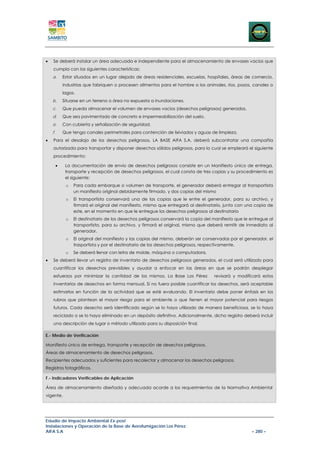 •   Se deberá instalar un área adecuada e independiente para el almacenamiento de envases vacios que
    cumpla con las siguientes características:
    a.       Estar situados en un lugar alejado de áreas residenciales, escuelas, hospitales, áreas de comercio,
             industrias que fabriquen o procesen alimentos para el hombre o los animales, ríos, pozos, canales o
             lagos.
    b.       Situarse en un terreno o área no expuesta a inundaciones.
    c.       Que pueda almacenar el volumen de envases vacios (desechos peligrosos) generados.
    d.       Que sea pavimentado de concreto e impermeabilización del suelo.
    e.       Con cubierta y señalización de seguridad.
    f.       Que tenga canales perimetrales para contención de lixiviados y aguas de limpieza.
•   Para el desalojo de los desechos peligrosos, LA BASE AIFA S.A. deberá subcontratar una compañía
    autorizada para transportar y disponer desechos sólidos peligrosos, para lo cual se empleará el siguiente
    procedimiento:

         •    La documentación de envío de desechos peligrosos consiste en un Manifiesto único de entrega,
              transporte y recepción de desechos peligrosos, el cual consta de tres copias y su procedimiento es
              el siguiente:
              o   Para cada embarque o volumen de transporte, el generador deberá entregar al transportista
                  un manifiesto original debidamente firmado, y dos copias del mismo
              o   El transportista conservará una de las copias que le entre el generador, para su archivo, y
                  firmará el original del manifiesto, mismo que entregará al destinatario, junto con una copia de
                  este, en el momento en que le entregue los desechos peligrosos al destinatario
              o   El destinatario de los desechos peligrosos conservará la copia del manifiesto que le entregue al
                  transportista, para su archivo, y firmará el original, mismo que deberá remitir de inmediato al
                  generador.
              o   El original del manifiesto y las copias del mismo, deberán ser conservadas por el generador, el
                  trasportista y por el destinatario de los desechos peligrosos, respectivamente.
              o   Se deberá llenar con letra de molde, máquina o computadora.
•   Se deberá llevar un registro de inventario de desechos peligrosos generados, el cual será utilizado para
    cuantificar los desechos previsibles y ayudar a enfocar en las áreas en que se podrán desplegar
    esfuerzos por minimizar la cantidad de los mismos. La Base Los Pérez             revisará y modificará estos
    inventarios de desechos en forma mensual. Si no fuera posible cuantificar los desechos, será aceptable
    estimarlos en función de la actividad que se esté evaluando. El inventario debe poner énfasis en los
    rubros que plantean el mayor riesgo para el ambiente o que tienen el mayor potencial para riesgos
    futuros. Cada desecho será identificado según se lo haya utilizado de manera beneficiosa, se lo haya
    reciclado o se lo haya eliminado en un depósito definitivo. Adicionalmente, dicho registro deberá incluir
    una descripción de lugar o método utilizado para su disposición final.

E.- Medio de Verificación

Manifiesto único de entrega, transporte y recepción de desechos peligrosos.
Áreas de almacenamiento de desechos peligrosos.
Recipientes adecuados y suficientes para recolectar y almacenar los desechos peligrosos.
Registros fotográficos.

F.- Indicadores Verificables de Aplicación

Área de almacenamiento diseñada y adecuada acorde a los requerimientos de la Normativa Ambiental
vigente.




Estudio de Impacto Ambiental Ex-post
Instalaciones y Operación de la Base de Aerofumigación Los Pérez
AIFA S.A                                                                                               – 280 –
 