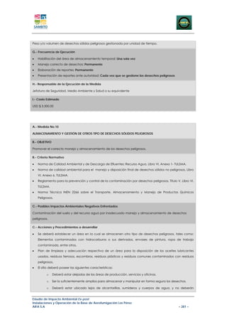 Peso y/o volumen de desechos sólidos peligrosos gestionada por unidad de tiempo.

G.- Frecuencia de Ejecución

•   Habilitación del área de almacenamiento temporal: Una sola vez
•   Manejo correcto de desechos: Permanente
•   Elaboración de reportes: Permanente
•   Presentación de reportes ante autoridad: Cada vez que se gestione los desechos peligrosos

H.- Responsable de la Ejecución de la Medida

Jefatura de Seguridad, Medio Ambiente y Salud o su equivalente

I.- Costo Estimado

USD $ 3.500,00




A.- Medida No.10

ALMACENAMIENTO Y GESTIÓN DE OTROS TIPO DE DESECHOS SÓLIDOS PELIGROSOS

B.- OBJETIVO

Promover el correcto manejo y almacenamiento de los desechos peligrosos.

B.- Criterio Normativo

•   Norma de Calidad Ambiental y de Descarga de Efluentes: Recurso Agua. Libro VI, Anexo 1- TULSMA.
•   Norma de calidad ambiental para el manejo y disposición final de desechos sólidos no peligrosos, Libro
    VI, Anexo 6, TULSMA.
•   Reglamento para la prevención y control de la contaminación por desechos peligrosos, Título V, Libro VI,
    TULSMA.
•   Norma Técnica INEN 2266 sobre el Transporte, Almacenamiento y Manejo de Productos Químicos
    Peligrosos.

C.- Posibles Impactos Ambientales Negativos Enfrentados

Contaminación del suelo y del recurso agua por inadecuado manejo y almacenamiento de desechos
peligrosos.

C.- Acciones y Procedimientos a desarrollar

•   Se deberá establecer un área en la cual se almacenen otro tipo de desechos peligrosos, tales como:
    Elementos contaminados con hidrocarburos o sus derivados, envases de pintura, ropa de trabajo
    contaminada, entre otros.
•   Plan de limpieza y adecuación respectiva de un área para la disposición de los aceites lubricantes
    usados, residuos ferrosos, escombros, residuos plásticos y residuos comunes contaminados con residuos
    peligrosos.
•   El sitio deberá poseer las siguientes características:

          o    Deberá estar alejadas de las áreas de producción, servicios y oficinas.

          o    Ser lo suficientemente amplios para almacenar y manipular en forma segura los desechos.

          o    Deberá estar ubicado lejos de alcantarillas, sumideros y cuerpos de agua, y no deberán


Estudio de Impacto Ambiental Ex-post
Instalaciones y Operación de la Base de Aerofumigación Los Pérez
AIFA S.A                                                                                          – 281 –
 