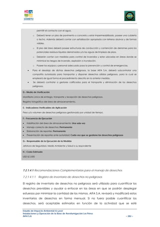permitir el contacto con el agua.

         o    Deberá tener un piso de pavimento o concreto y estar impermeabilizado, poseer una cubierta
              o techo. Además deberá contar con señalización apropiada con letreros alusivos y de formas
              visibles.

         o    El piso del área deberá poseer estructuras de conducción y contención de derrames para los
              potenciales residuos líquidos derramados y/o las aguas de limpieza de pisos.

         o    Deberán contar con medidas para control de incendios y estar ubicadas en áreas donde se
              minimice los riesgos de incendio, explosión o inundación.

         o    Poseer los equipos y personal adecuado pasa la prevención y control de emergencias.

    •    Para el desalojo de dichos desechos peligrosos, la base AIFA S.A. deberá subcontratar una
         compañía autorizada para transportar y disponer desechos sólidos peligrosos, para lo cual se
         empleará de igual forma el procedimiento descrito en la anterior medida.
    •    Se deberá contratar a gestores calificados para el transporte y eliminación de los desechos
         peligrosos.

D.- Medio de Verificación

Manifiesto único de entrega, transporte y recepción de desechos peligrosos.

Registro fotográfico del área de almacenamiento.

E.- Indicadores Verificables de Aplicación

Peso y/o volumen de desechos peligrosos gestionada por unidad de tiempo.

F.- Frecuencia de Ejecución

•   Habilitación del área de almacenamiento: Una sola vez
•   Manejo correcto de desechos: Permanente
•   Elaboración de reportes: Permanente
•   Presentación de reportes ante autoridad: Cada vez que se gestione los desechos peligrosos

G.- Responsable de la Ejecución de la Medida

Jefatura de Seguridad, Medio Ambiente y Salud o su equivalente

H.- Costo Estimado

USD $ 2,500




7.2.1.4.1 Recomendaciones Complementarias para el manejo de desechos

7.2.1.4.1.1    Registro de inventario de desechos no peligrosos

El registro de inventario de desechos no peligrosos será utilizado para cuantificar los
desechos previsibles y ayudar a enfocar en las áreas en que se podrán desplegar
esfuerzos por minimizar la cantidad de los mismos. AIFA S.A. revisará y modificará estos
inventarios de desechos en forma mensual. Si no fuera posible cuantificar los
desechos, será aceptable estimarlos en función de la actividad que se esté

Estudio de Impacto Ambiental Ex-post
Instalaciones y Operación de la Base de Aerofumigación Los Pérez
AIFA S.A                                                                                        – 282 –
 