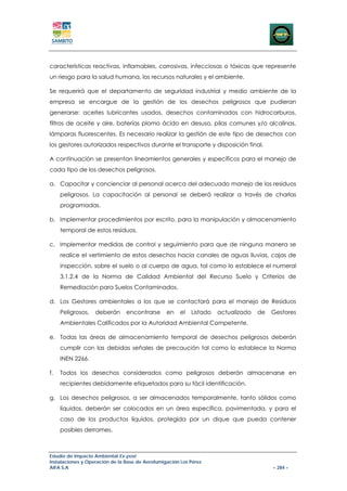 características reactivas, inflamables, corrosivas, infecciosas o tóxicas que represente
un riesgo para la salud humana, los recursos naturales y el ambiente.

Se requerirá que el departamento de seguridad industrial y medio ambiente de la
empresa se encargue de la gestión de los desechos peligrosos que pudieran
generarse: aceites lubricantes usados, desechos contaminados con hidrocarburos,
filtros de aceite y aire, baterías plomo ácido en desuso, pilas comunes y/o alcalinas,
lámparas fluorescentes. Es necesario realizar la gestión de este tipo de desechos con
los gestores autorizados respectivos durante el transporte y disposición final.

A continuación se presentan lineamientos generales y específicos para el manejo de
cada tipo de los desechos peligrosos.

a. Capacitar y concienciar al personal acerca del adecuado manejo de los residuos
     peligrosos. La capacitación al personal se deberá realizar a través de charlas
     programadas.

b. Implementar procedimientos por escrito, para la manipulación y almacenamiento
     temporal de estos residuos.

c. Implementar medidas de control y seguimiento para que de ninguna manera se
     realice el vertimiento de estos desechos hacia canales de aguas lluvias, cajas de
     inspección, sobre el suelo o al cuerpo de agua, tal como lo establece el numeral
     3.1.2.4 de la Norma de Calidad Ambiental del Recurso Suelo y Criterios de
     Remediación para Suelos Contaminados.

d. Los Gestores ambientales a los que se contactará para el manejo de Residuos
     Peligrosos,   deberán      encontrarse      en    el   Listado   actualizado   de   Gestores
     Ambientales Calificados por la Autoridad Ambiental Competente.

e. Todas las áreas de almacenamiento temporal de desechos peligrosos deberán
     cumplir con las debidas señales de precaución tal como lo establece la Norma
     INEN 2266.

f.   Todos los desechos considerados como peligrosos deberán almacenarse en
     recipientes debidamente etiquetados para su fácil identificación.

g. Los desechos peligrosos, a ser almacenados temporalmente, tanto sólidos como
     líquidos, deberán ser colocados en un área específica, pavimentada, y para el
     caso de los productos líquidos, protegida por un dique que pueda contener
     posibles derrames.



Estudio de Impacto Ambiental Ex-post
Instalaciones y Operación de la Base de Aerofumigación Los Pérez
AIFA S.A                                                                                 – 284 –
 
