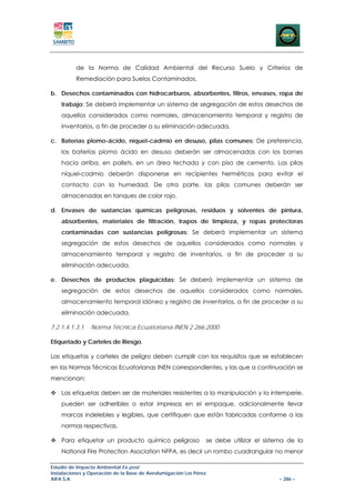 de la Norma de Calidad Ambiental del Recurso Suelo y Criterios de
          Remediación para Suelos Contaminados.

b. Desechos contaminados con hidrocarburos, absorbentes, filtros, envases, ropa de
    trabajo: Se deberá implementar un sistema de segregación de estos desechos de
    aquellos considerados como normales, almacenamiento temporal y registro de
    inventarios, a fin de proceder a su eliminación adecuada.

c. Baterías plomo-ácido, níquel-cadmio en desuso, pilas comunes: De preferencia,
    las baterías plomo ácido en desuso deberán ser almacenadas con los bornes
    hacia arriba, en pallets, en un área techada y con piso de cemento. Las pilas
    níquel-cadmio deberán disponerse en recipientes herméticos para evitar el
    contacto con la humedad. De otra parte, las pilas comunes deberán ser
    almacenadas en tanques de color rojo.

d. Envases de sustancias químicas peligrosas, residuos y solventes de pintura,
    absorbentes, materiales de filtración, trapos de limpieza, y ropas protectoras
    contaminadas con sustancias peligrosas: Se deberá implementar un sistema
    segregación de estos desechos de aquellos considerados como normales y
    almacenamiento temporal y registro de inventarios, a fin de proceder a su
    eliminación adecuada.

e. Desechos de productos plaguicidas: Se deberá implementar un sistema de
    segregación de estos desechos de aquellos considerados como normales,
    almacenamiento temporal idóneo y registro de inventarios, a fin de proceder a su
    eliminación adecuada.

7.2.1.4.1.3.1   Norma Técnica Ecuatoriana INEN 2 266:2000

Etiquetado y Carteles de Riesgo.

Las etiquetas y carteles de peligro deben cumplir con los requisitos que se establecen
en las Normas Técnicas Ecuatorianas INEN correspondientes, y las que a continuación se
mencionan:

    Las etiquetas deben ser de materiales resistentes a la manipulación y la intemperie,
    pueden ser adheribles o estar impresas en el empaque, adicionalmente llevar
    marcas indelebles y legibles, que certifiquen que están fabricadas conforme a las
    normas respectivas.

    Para etiquetar un producto químico peligroso                   se debe utilizar el sistema de la
    National Fire Protection Asociation NFPA, es decir un rombo cuadrangular no menor

Estudio de Impacto Ambiental Ex-post
Instalaciones y Operación de la Base de Aerofumigación Los Pérez
AIFA S.A                                                                                    – 286 –
 